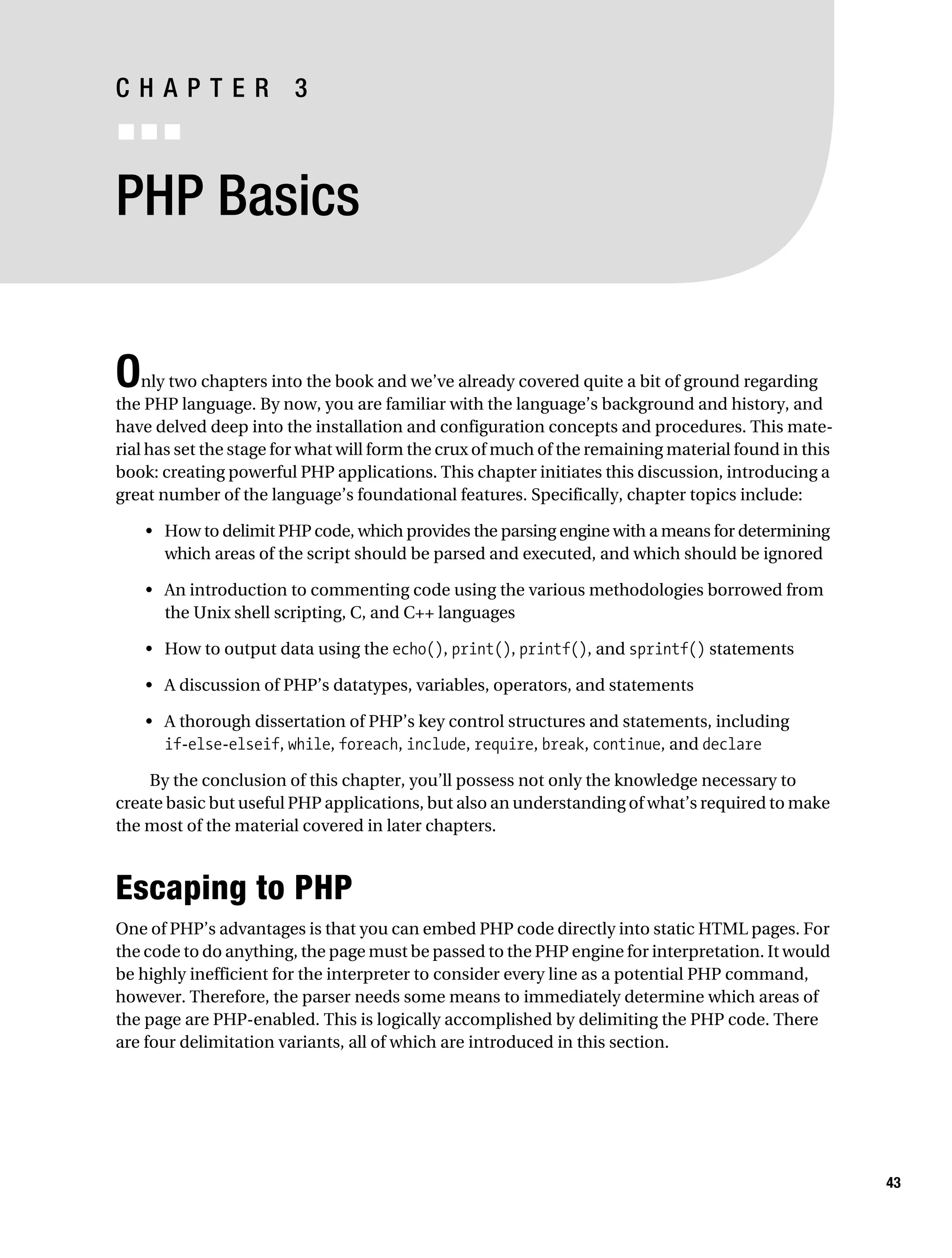 Gilmore_552-1C03.fm Page 43 Monday, November 7, 2005 3:56 PM




           CHAPTER 3
           ■■■


           PHP Basics


           O   nly two chapters into the book and we’ve already covered quite a bit of ground regarding
           the PHP language. By now, you are familiar with the language’s background and history, and
           have delved deep into the installation and configuration concepts and procedures. This mate-
           rial has set the stage for what will form the crux of much of the remaining material found in this
           book: creating powerful PHP applications. This chapter initiates this discussion, introducing a
           great number of the language’s foundational features. Specifically, chapter topics include:

               • How to delimit PHP code, which provides the parsing engine with a means for determining
                 which areas of the script should be parsed and executed, and which should be ignored

               • An introduction to commenting code using the various methodologies borrowed from
                 the Unix shell scripting, C, and C++ languages

               • How to output data using the echo(), print(), printf(), and sprintf() statements

               • A discussion of PHP’s datatypes, variables, operators, and statements

               • A thorough dissertation of PHP’s key control structures and statements, including
                 if-else-elseif, while, foreach, include, require, break, continue, and declare

               By the conclusion of this chapter, you’ll possess not only the knowledge necessary to
           create basic but useful PHP applications, but also an understanding of what’s required to make
           the most of the material covered in later chapters.



           Escaping to PHP
           One of PHP’s advantages is that you can embed PHP code directly into static HTML pages. For
           the code to do anything, the page must be passed to the PHP engine for interpretation. It would
           be highly inefficient for the interpreter to consider every line as a potential PHP command,
           however. Therefore, the parser needs some means to immediately determine which areas of
           the page are PHP-enabled. This is logically accomplished by delimiting the PHP code. There
           are four delimitation variants, all of which are introduced in this section.




                                                                                                                43
 