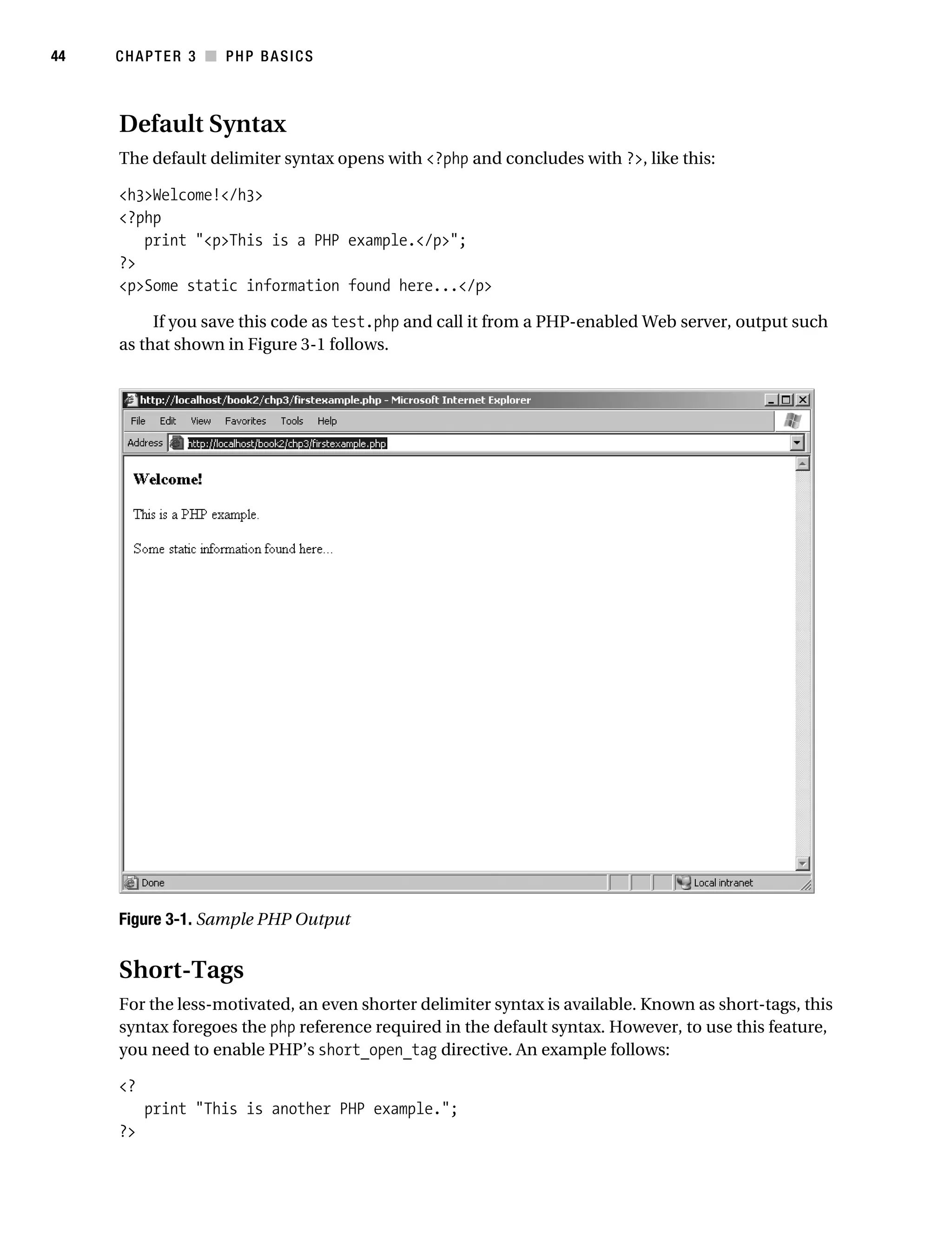 Gilmore_552-1C03.fm Page 44 Monday, November 7, 2005 3:56 PM




44         CHAPTER 3 ■ PHP BASICS



           Default Syntax
           The default delimiter syntax opens with <?php and concludes with ?>, like this:

           <h3>Welcome!</h3>
           <?php
              print "<p>This is a PHP example.</p>";
           ?>
           <p>Some static information found here...</p>

                If you save this code as test.php and call it from a PHP-enabled Web server, output such
           as that shown in Figure 3-1 follows.




           Figure 3-1. Sample PHP Output


           Short-Tags
           For the less-motivated, an even shorter delimiter syntax is available. Known as short-tags, this
           syntax foregoes the php reference required in the default syntax. However, to use this feature,
           you need to enable PHP’s short_open_tag directive. An example follows:

           <?
                print "This is another PHP example.";
           ?>
 