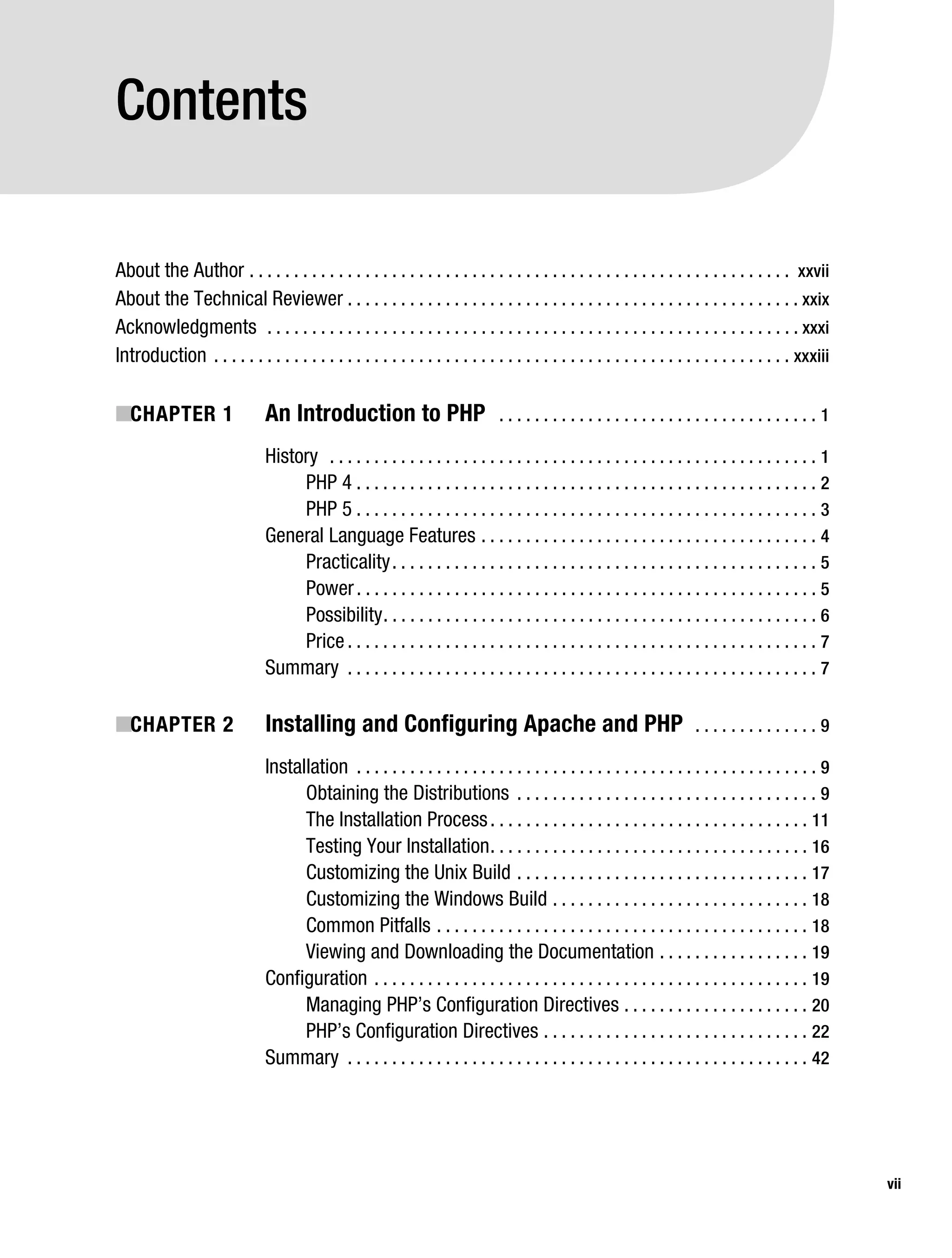 Gilmore_552-1Front.fm Page vii Wednesday, December 21, 2005 3:05 PM




           Contents

           About the Author . . . . . . . . . . . . . . . . . . . . . . . . . . . . . . . . . . . . . . . . . . . . . . . . . . . . . . . . . . . . . xxvii
           About the Technical Reviewer . . . . . . . . . . . . . . . . . . . . . . . . . . . . . . . . . . . . . . . . . . . . . . . . . . . xxix
           Acknowledgments . . . . . . . . . . . . . . . . . . . . . . . . . . . . . . . . . . . . . . . . . . . . . . . . . . . . . . . . . . . . xxxi
           Introduction . . . . . . . . . . . . . . . . . . . . . . . . . . . . . . . . . . . . . . . . . . . . . . . . . . . . . . . . . . . . . . . . . xxxiii

           ■CHAPTER 1                     An Introduction to PHP                           ....................................1

                                          History . . . . . . . . . . . . . . . . . . . . . . . . . . . . . . . . . . . . . . . . . . . . . . . . . . . . . . . 1
                                               PHP 4 . . . . . . . . . . . . . . . . . . . . . . . . . . . . . . . . . . . . . . . . . . . . . . . . . . . . 2
                                               PHP 5 . . . . . . . . . . . . . . . . . . . . . . . . . . . . . . . . . . . . . . . . . . . . . . . . . . . . 3
                                          General Language Features . . . . . . . . . . . . . . . . . . . . . . . . . . . . . . . . . . . . . . 4
                                               Practicality . . . . . . . . . . . . . . . . . . . . . . . . . . . . . . . . . . . . . . . . . . . . . . . . 5
                                               Power . . . . . . . . . . . . . . . . . . . . . . . . . . . . . . . . . . . . . . . . . . . . . . . . . . . . 5
                                               Possibility . . . . . . . . . . . . . . . . . . . . . . . . . . . . . . . . . . . . . . . . . . . . . . . . . 6
                                               Price . . . . . . . . . . . . . . . . . . . . . . . . . . . . . . . . . . . . . . . . . . . . . . . . . . . . . 7
                                          Summary . . . . . . . . . . . . . . . . . . . . . . . . . . . . . . . . . . . . . . . . . . . . . . . . . . . . . 7

           ■CHAPTER 2                     Installing and Configuring Apache and PHP                                                 ..............9

                                          Installation . . . . . . . . . . . . . . . . . . . . . . . . . . . . . . . . . . . . . . . . . . . . . . . . . . . . 9
                                                Obtaining the Distributions . . . . . . . . . . . . . . . . . . . . . . . . . . . . . . . . . . 9
                                                The Installation Process . . . . . . . . . . . . . . . . . . . . . . . . . . . . . . . . . . . . 11
                                                Testing Your Installation . . . . . . . . . . . . . . . . . . . . . . . . . . . . . . . . . . . . 16
                                                Customizing the Unix Build . . . . . . . . . . . . . . . . . . . . . . . . . . . . . . . . . 17
                                                Customizing the Windows Build . . . . . . . . . . . . . . . . . . . . . . . . . . . . . 18
                                                Common Pitfalls . . . . . . . . . . . . . . . . . . . . . . . . . . . . . . . . . . . . . . . . . . 18
                                                Viewing and Downloading the Documentation . . . . . . . . . . . . . . . . . 19
                                          Configuration . . . . . . . . . . . . . . . . . . . . . . . . . . . . . . . . . . . . . . . . . . . . . . . . . 19
                                                Managing PHP’s Configuration Directives . . . . . . . . . . . . . . . . . . . . . 20
                                                PHP’s Configuration Directives . . . . . . . . . . . . . . . . . . . . . . . . . . . . . . 22
                                          Summary . . . . . . . . . . . . . . . . . . . . . . . . . . . . . . . . . . . . . . . . . . . . . . . . . . . . 42




                                                                                                                                                                    vii
 