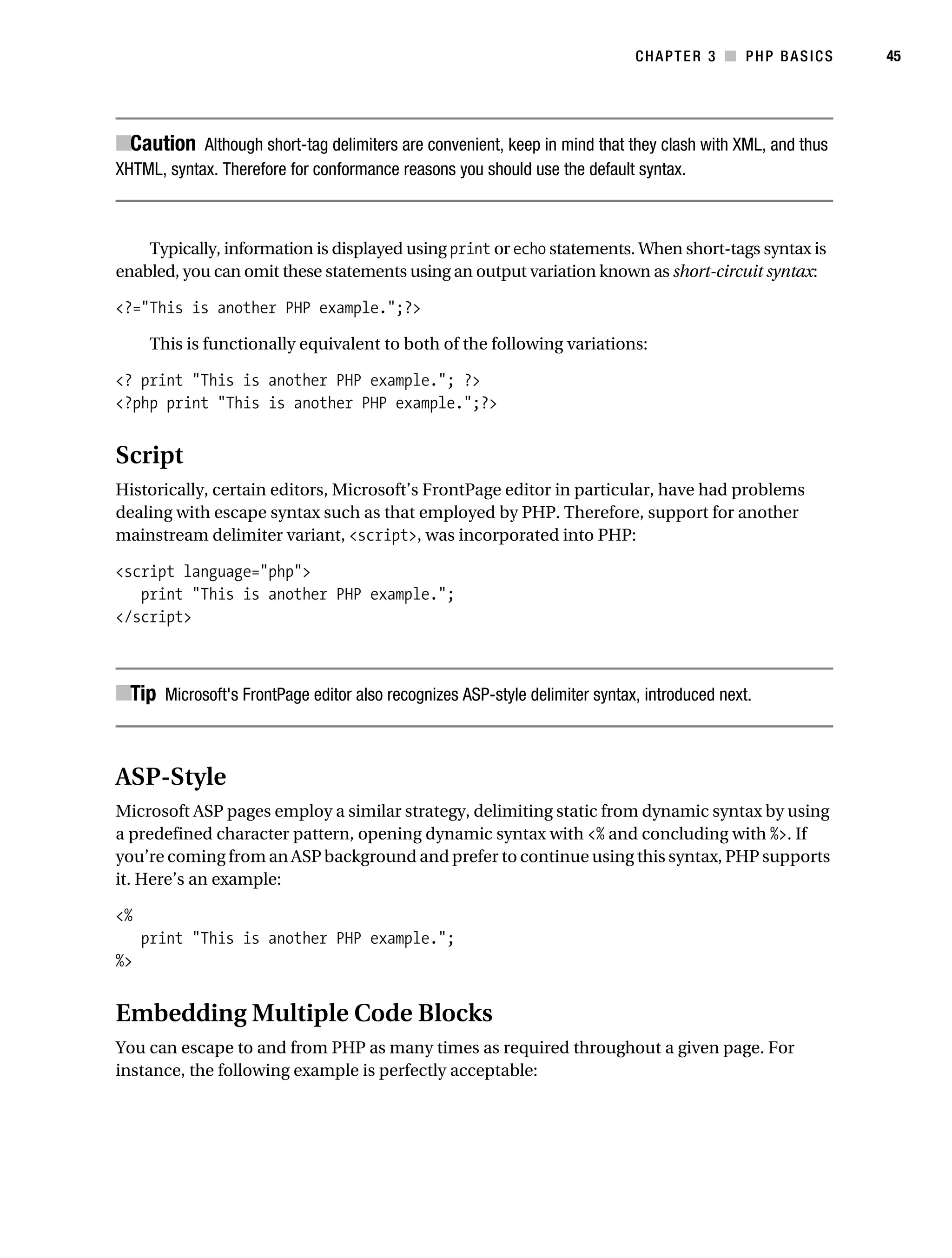 Gilmore_552-1C03.fm Page 45 Monday, November 7, 2005 3:56 PM




                                                                                       CHAPTER 3 ■ PHP BASICS       45




           ■Caution Although short-tag delimiters are convenient, keep in mind that they clash with XML, and thus
           XHTML, syntax. Therefore for conformance reasons you should use the default syntax.



               Typically, information is displayed using print or echo statements. When short-tags syntax is
           enabled, you can omit these statements using an output variation known as short-circuit syntax:

           <?="This is another PHP example.";?>

                 This is functionally equivalent to both of the following variations:

           <? print "This is another PHP example."; ?>
           <?php print "This is another PHP example.";?>


           Script
           Historically, certain editors, Microsoft’s FrontPage editor in particular, have had problems
           dealing with escape syntax such as that employed by PHP. Therefore, support for another
           mainstream delimiter variant, <script>, was incorporated into PHP:

           <script language="php">
              print "This is another PHP example.";
           </script>



           ■Tip Microsoft's FrontPage editor also recognizes ASP-style delimiter syntax, introduced next.


           ASP-Style
           Microsoft ASP pages employ a similar strategy, delimiting static from dynamic syntax by using
           a predefined character pattern, opening dynamic syntax with <% and concluding with %>. If
           you’re coming from an ASP background and prefer to continue using this syntax, PHP supports
           it. Here’s an example:

           <%
                print "This is another PHP example.";
           %>


           Embedding Multiple Code Blocks
           You can escape to and from PHP as many times as required throughout a given page. For
           instance, the following example is perfectly acceptable:
 