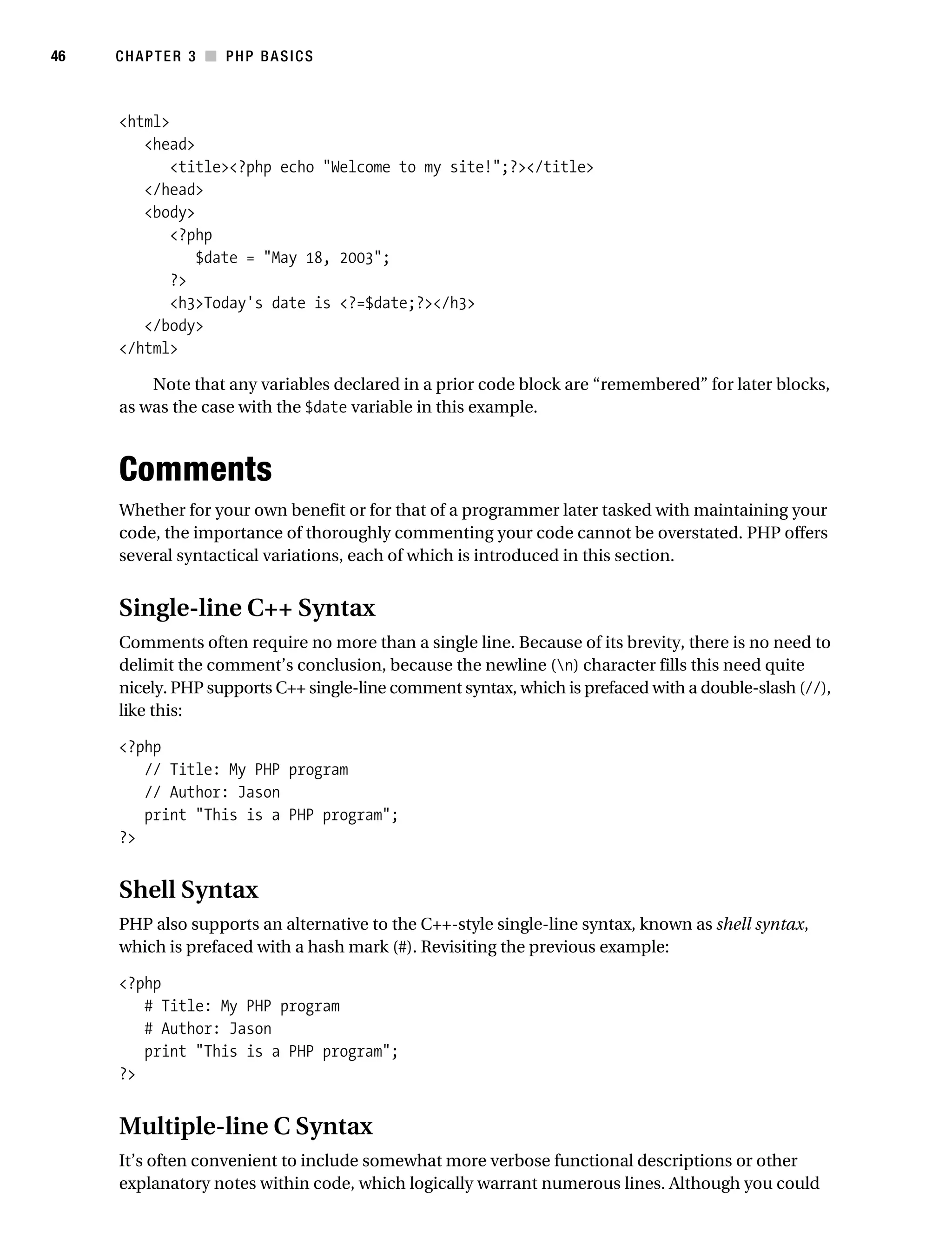 Gilmore_552-1C03.fm Page 46 Monday, November 7, 2005 3:56 PM




46         CHAPTER 3 ■ PHP BASICS



           <html>
              <head>
                  <title><?php echo "Welcome to my site!";?></title>
              </head>
              <body>
                  <?php
                     $date = "May 18, 2003";
                  ?>
                  <h3>Today's date is <?=$date;?></h3>
              </body>
           </html>

               Note that any variables declared in a prior code block are “remembered” for later blocks,
           as was the case with the $date variable in this example.



           Comments
           Whether for your own benefit or for that of a programmer later tasked with maintaining your
           code, the importance of thoroughly commenting your code cannot be overstated. PHP offers
           several syntactical variations, each of which is introduced in this section.


           Single-line C++ Syntax
           Comments often require no more than a single line. Because of its brevity, there is no need to
           delimit the comment’s conclusion, because the newline (n) character fills this need quite
           nicely. PHP supports C++ single-line comment syntax, which is prefaced with a double-slash (//),
           like this:

           <?php
              // Title: My PHP program
              // Author: Jason
              print "This is a PHP program";
           ?>


           Shell Syntax
           PHP also supports an alternative to the C++-style single-line syntax, known as shell syntax,
           which is prefaced with a hash mark (#). Revisiting the previous example:

           <?php
              # Title: My PHP program
              # Author: Jason
              print "This is a PHP program";
           ?>


           Multiple-line C Syntax
           It’s often convenient to include somewhat more verbose functional descriptions or other
           explanatory notes within code, which logically warrant numerous lines. Although you could
 