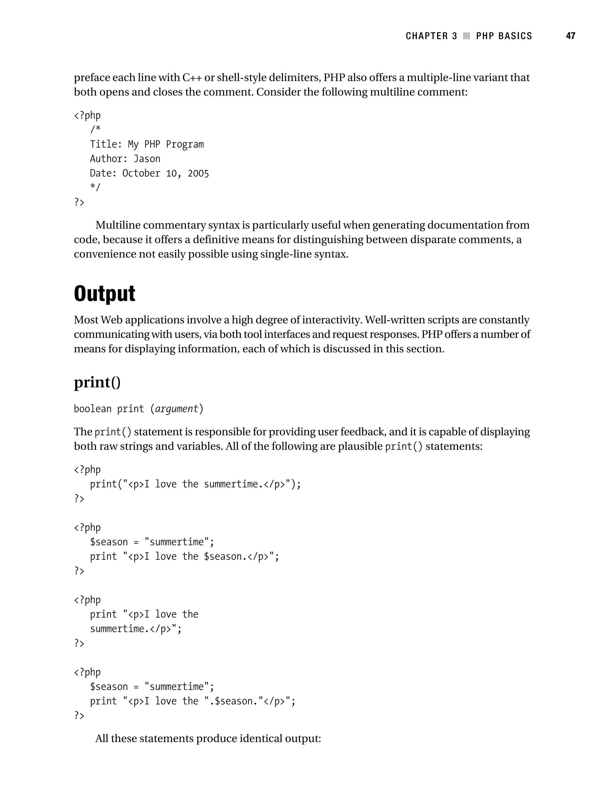 Gilmore_552-1C03.fm Page 47 Monday, November 7, 2005 3:56 PM




                                                                                  CHAPTER 3 ■ PHP BASICS        47



           preface each line with C++ or shell-style delimiters, PHP also offers a multiple-line variant that
           both opens and closes the comment. Consider the following multiline comment:

           <?php
              /*
              Title: My PHP Program
              Author: Jason
              Date: October 10, 2005
              */
           ?>

               Multiline commentary syntax is particularly useful when generating documentation from
           code, because it offers a definitive means for distinguishing between disparate comments, a
           convenience not easily possible using single-line syntax.



           Output
           Most Web applications involve a high degree of interactivity. Well-written scripts are constantly
           communicating with users, via both tool interfaces and request responses. PHP offers a number of
           means for displaying information, each of which is discussed in this section.


           print()
           boolean print (argument)

           The print() statement is responsible for providing user feedback, and it is capable of displaying
           both raw strings and variables. All of the following are plausible print() statements:

           <?php
              print("<p>I love the summertime.</p>");
           ?>

           <?php
              $season = "summertime";
              print "<p>I love the $season.</p>";
           ?>

           <?php
              print "<p>I love the
              summertime.</p>";
           ?>

           <?php
              $season = "summertime";
              print "<p>I love the ".$season."</p>";
           ?>

                All these statements produce identical output:
 