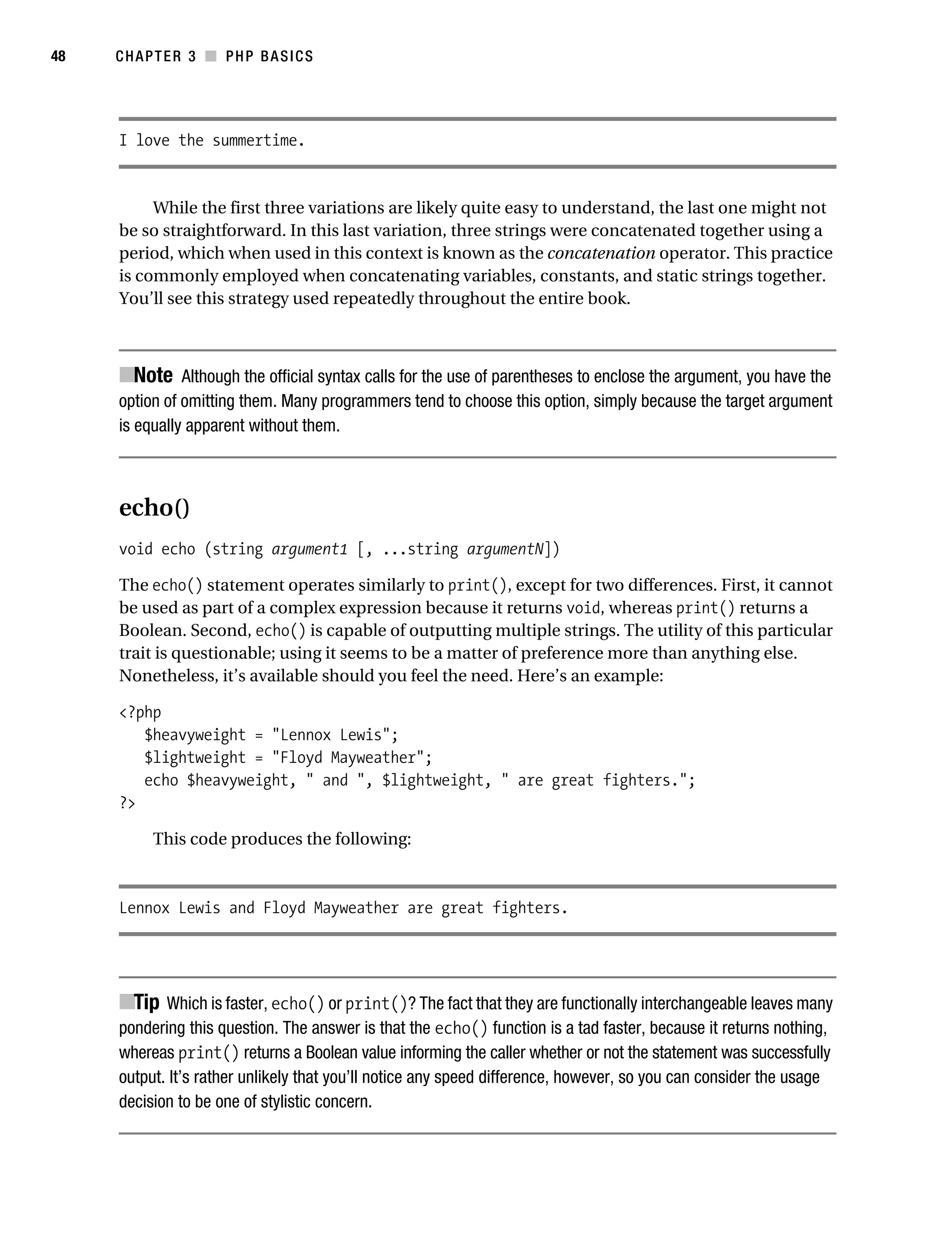Gilmore_552-1C03.fm Page 48 Monday, November 7, 2005 3:56 PM




48         CHAPTER 3 ■ PHP BASICS




           I love the summertime.


                While the first three variations are likely quite easy to understand, the last one might not
           be so straightforward. In this last variation, three strings were concatenated together using a
           period, which when used in this context is known as the concatenation operator. This practice
           is commonly employed when concatenating variables, constants, and static strings together.
           You’ll see this strategy used repeatedly throughout the entire book.



           ■Note Although the official syntax calls for the use of parentheses to enclose the argument, you have the
           option of omitting them. Many programmers tend to choose this option, simply because the target argument
           is equally apparent without them.



           echo()
           void echo (string argument1 [, ...string argumentN])

           The echo() statement operates similarly to print(), except for two differences. First, it cannot
           be used as part of a complex expression because it returns void, whereas print() returns a
           Boolean. Second, echo() is capable of outputting multiple strings. The utility of this particular
           trait is questionable; using it seems to be a matter of preference more than anything else.
           Nonetheless, it’s available should you feel the need. Here’s an example:

           <?php
              $heavyweight = "Lennox Lewis";
              $lightweight = "Floyd Mayweather";
              echo $heavyweight, " and ", $lightweight, " are great fighters.";
           ?>

                 This code produces the following:



           Lennox Lewis and Floyd Mayweather are great fighters.




           ■Tip Which is faster, echo() or print()? The fact that they are functionally interchangeable leaves many
           pondering this question. The answer is that the echo() function is a tad faster, because it returns nothing,
           whereas print() returns a Boolean value informing the caller whether or not the statement was successfully
           output. It’s rather unlikely that you’ll notice any speed difference, however, so you can consider the usage
           decision to be one of stylistic concern.
 
