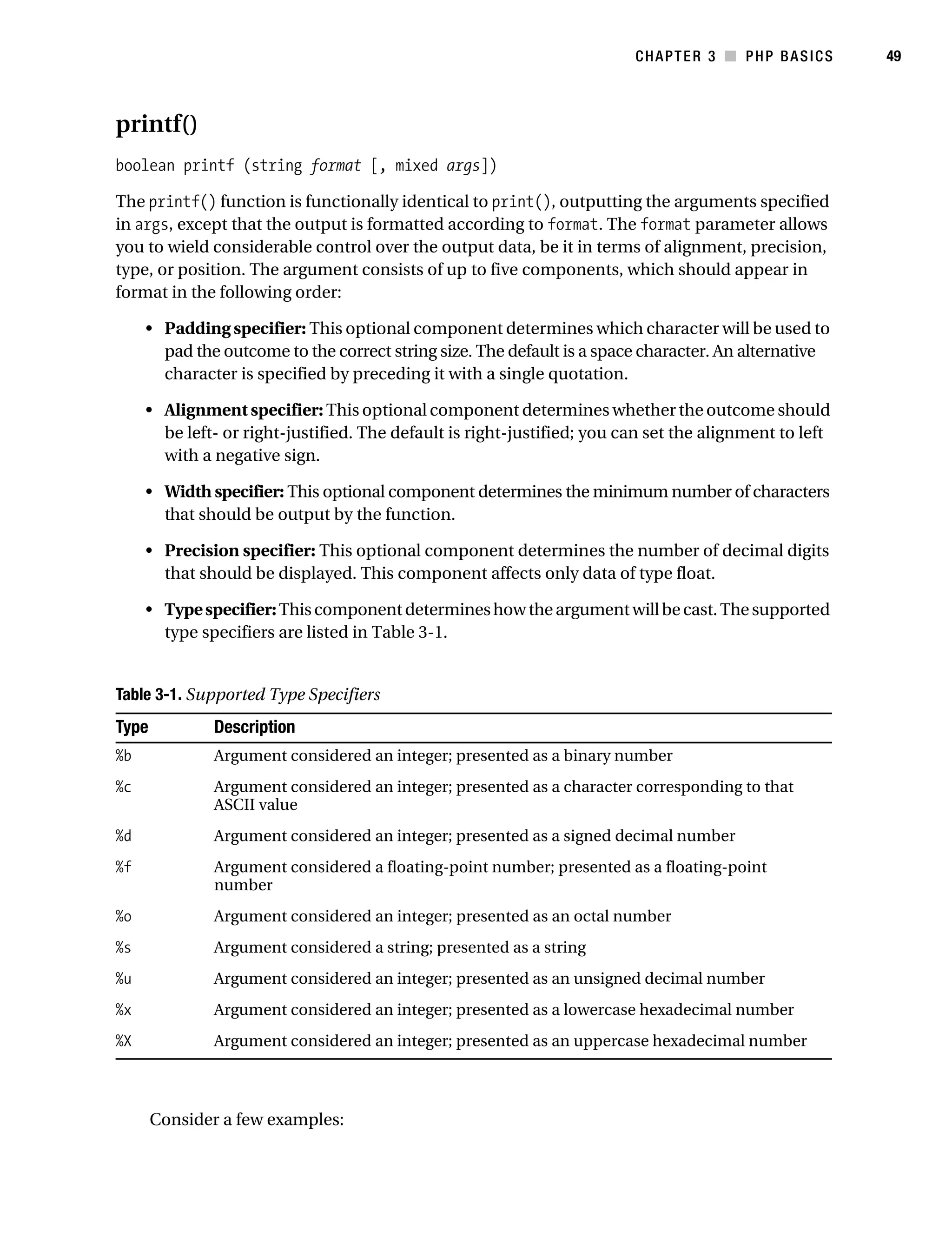 Gilmore_552-1C03.fm Page 49 Monday, November 7, 2005 3:56 PM




                                                                                    CHAPTER 3 ■ PHP BASICS         49



           printf()
           boolean printf (string format [, mixed args])

           The printf() function is functionally identical to print(), outputting the arguments specified
           in args, except that the output is formatted according to format. The format parameter allows
           you to wield considerable control over the output data, be it in terms of alignment, precision,
           type, or position. The argument consists of up to five components, which should appear in
           format in the following order:

                • Padding specifier: This optional component determines which character will be used to
                  pad the outcome to the correct string size. The default is a space character. An alternative
                  character is specified by preceding it with a single quotation.

                • Alignment specifier: This optional component determines whether the outcome should
                  be left- or right-justified. The default is right-justified; you can set the alignment to left
                  with a negative sign.

                • Width specifier: This optional component determines the minimum number of characters
                  that should be output by the function.

                • Precision specifier: This optional component determines the number of decimal digits
                  that should be displayed. This component affects only data of type float.

                • Type specifier: This component determines how the argument will be cast. The supported
                  type specifiers are listed in Table 3-1.


           Table 3-1. Supported Type Specifiers
           Type           Description
           %b             Argument considered an integer; presented as a binary number
           %c             Argument considered an integer; presented as a character corresponding to that
                          ASCII value
           %d             Argument considered an integer; presented as a signed decimal number
           %f             Argument considered a floating-point number; presented as a floating-point
                          number
           %o             Argument considered an integer; presented as an octal number
           %s             Argument considered a string; presented as a string
           %u             Argument considered an integer; presented as an unsigned decimal number
           %x             Argument considered an integer; presented as a lowercase hexadecimal number
           %X             Argument considered an integer; presented as an uppercase hexadecimal number



                  Consider a few examples:
 