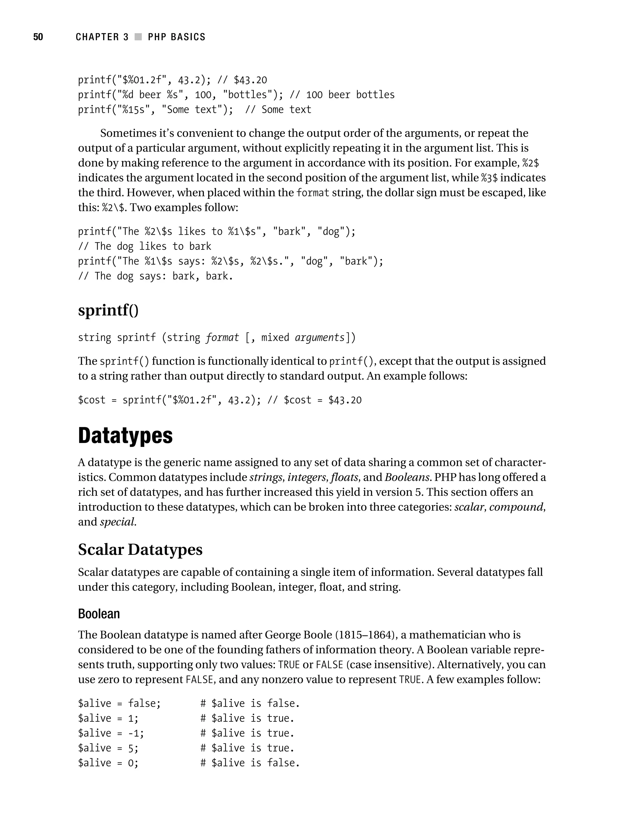 Gilmore_552-1C03.fm Page 50 Monday, November 7, 2005 3:56 PM




50         CHAPTER 3 ■ PHP BASICS



           printf("$%01.2f", 43.2); // $43.20
           printf("%d beer %s", 100, "bottles"); // 100 beer bottles
           printf("%15s", "Some text"); // Some text

                Sometimes it’s convenient to change the output order of the arguments, or repeat the
           output of a particular argument, without explicitly repeating it in the argument list. This is
           done by making reference to the argument in accordance with its position. For example, %2$
           indicates the argument located in the second position of the argument list, while %3$ indicates
           the third. However, when placed within the format string, the dollar sign must be escaped, like
           this: %2$. Two examples follow:

           printf("The %2$s likes to %1$s", "bark", "dog");
           // The dog likes to bark
           printf("The %1$s says: %2$s, %2$s.", "dog", "bark");
           // The dog says: bark, bark.


           sprintf()
           string sprintf (string format [, mixed arguments])

           The sprintf() function is functionally identical to printf(), except that the output is assigned
           to a string rather than output directly to standard output. An example follows:

           $cost = sprintf("$%01.2f", 43.2); // $cost = $43.20


           Datatypes
           A datatype is the generic name assigned to any set of data sharing a common set of character-
           istics. Common datatypes include strings, integers, floats, and Booleans. PHP has long offered a
           rich set of datatypes, and has further increased this yield in version 5. This section offers an
           introduction to these datatypes, which can be broken into three categories: scalar, compound,
           and special.

           Scalar Datatypes
           Scalar datatypes are capable of containing a single item of information. Several datatypes fall
           under this category, including Boolean, integer, float, and string.

           Boolean
           The Boolean datatype is named after George Boole (1815–1864), a mathematician who is
           considered to be one of the founding fathers of information theory. A Boolean variable repre-
           sents truth, supporting only two values: TRUE or FALSE (case insensitive). Alternatively, you can
           use zero to represent FALSE, and any nonzero value to represent TRUE. A few examples follow:

           $alive    =   false;          #   $alive   is   false.
           $alive    =   1;              #   $alive   is   true.
           $alive    =   -1;             #   $alive   is   true.
           $alive    =   5;              #   $alive   is   true.
           $alive    =   0;              #   $alive   is   false.
 