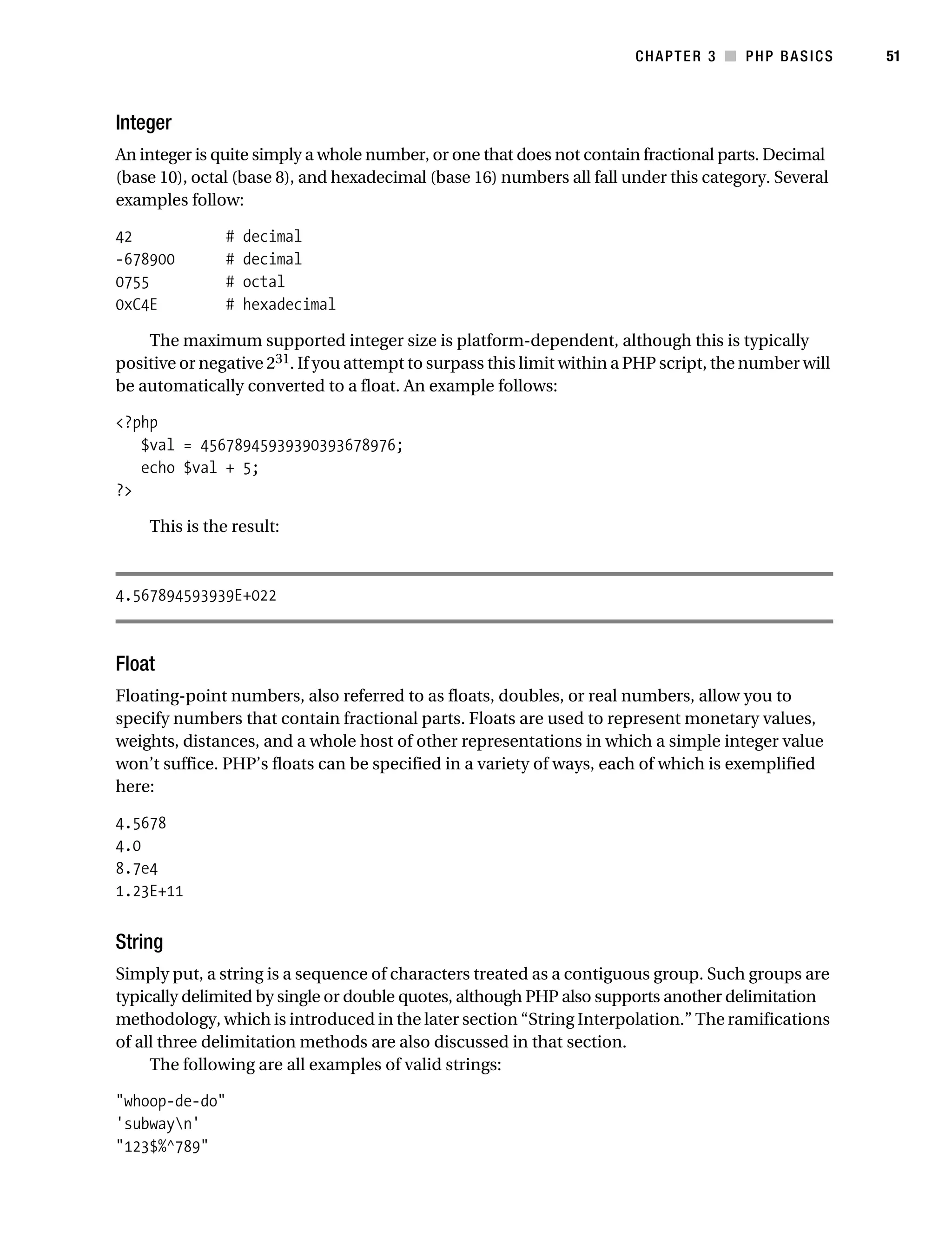 Gilmore_552-1C03.fm Page 51 Monday, November 7, 2005 3:56 PM




                                                                                   CHAPTER 3 ■ PHP BASICS        51



           Integer
           An integer is quite simply a whole number, or one that does not contain fractional parts. Decimal
           (base 10), octal (base 8), and hexadecimal (base 16) numbers all fall under this category. Several
           examples follow:

           42               #   decimal
           -678900          #   decimal
           0755             #   octal
           0xC4E            #   hexadecimal

               The maximum supported integer size is platform-dependent, although this is typically
           positive or negative 231. If you attempt to surpass this limit within a PHP script, the number will
           be automatically converted to a float. An example follows:

           <?php
              $val = 45678945939390393678976;
              echo $val + 5;
           ?>

                This is the result:



           4.567894593939E+022



           Float
           Floating-point numbers, also referred to as floats, doubles, or real numbers, allow you to
           specify numbers that contain fractional parts. Floats are used to represent monetary values,
           weights, distances, and a whole host of other representations in which a simple integer value
           won’t suffice. PHP’s floats can be specified in a variety of ways, each of which is exemplified
           here:

           4.5678
           4.0
           8.7e4
           1.23E+11


           String
           Simply put, a string is a sequence of characters treated as a contiguous group. Such groups are
           typically delimited by single or double quotes, although PHP also supports another delimitation
           methodology, which is introduced in the later section “String Interpolation.” The ramifications
           of all three delimitation methods are also discussed in that section.
                The following are all examples of valid strings:

           "whoop-de-do"
           'subwayn'
           "123$%^789"
 