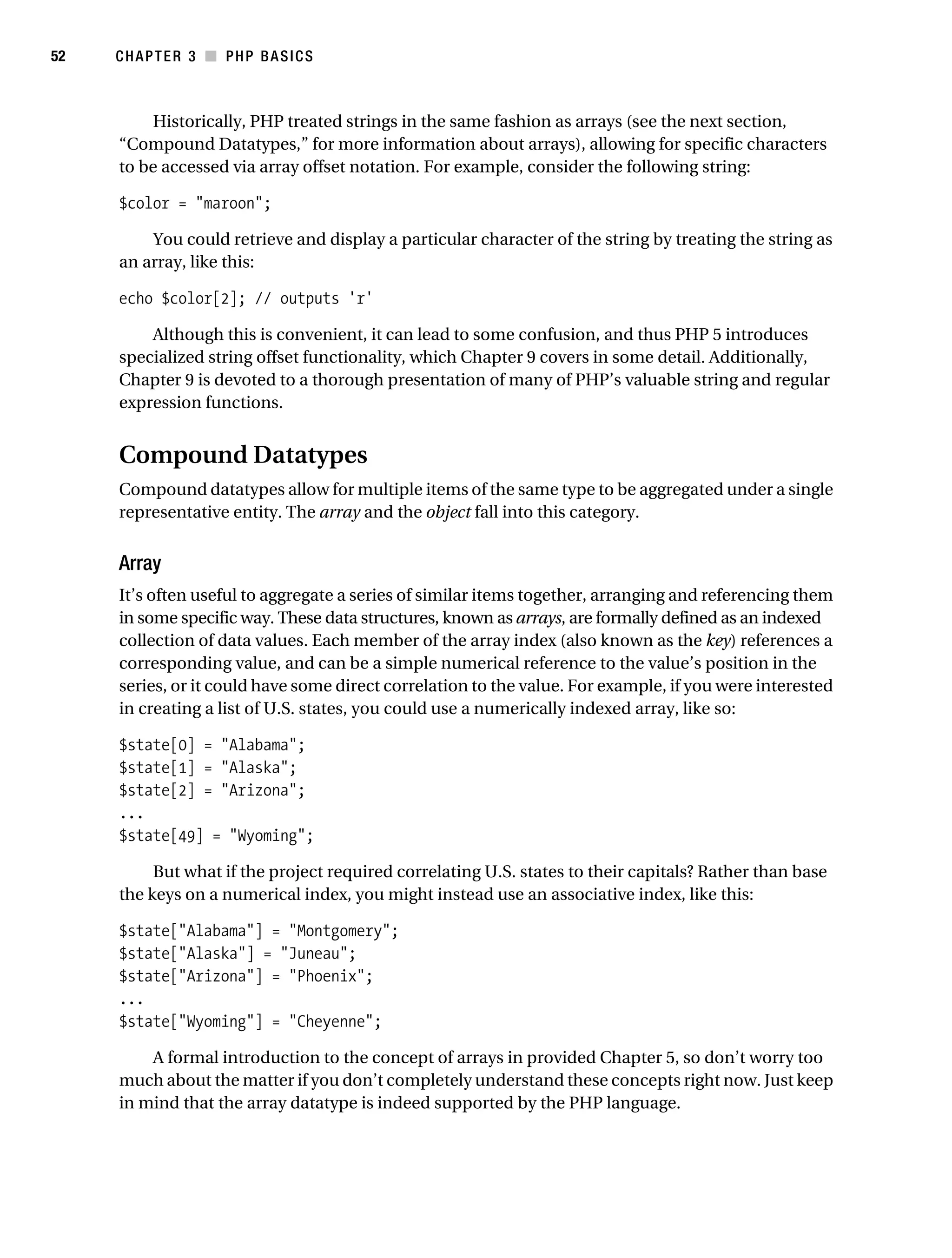 Gilmore_552-1C03.fm Page 52 Monday, November 7, 2005 3:56 PM




52         CHAPTER 3 ■ PHP BASICS



                Historically, PHP treated strings in the same fashion as arrays (see the next section,
           “Compound Datatypes,” for more information about arrays), allowing for specific characters
           to be accessed via array offset notation. For example, consider the following string:

           $color = "maroon";

               You could retrieve and display a particular character of the string by treating the string as
           an array, like this:

           echo $color[2]; // outputs 'r'

               Although this is convenient, it can lead to some confusion, and thus PHP 5 introduces
           specialized string offset functionality, which Chapter 9 covers in some detail. Additionally,
           Chapter 9 is devoted to a thorough presentation of many of PHP’s valuable string and regular
           expression functions.


           Compound Datatypes
           Compound datatypes allow for multiple items of the same type to be aggregated under a single
           representative entity. The array and the object fall into this category.


           Array
           It’s often useful to aggregate a series of similar items together, arranging and referencing them
           in some specific way. These data structures, known as arrays, are formally defined as an indexed
           collection of data values. Each member of the array index (also known as the key) references a
           corresponding value, and can be a simple numerical reference to the value’s position in the
           series, or it could have some direct correlation to the value. For example, if you were interested
           in creating a list of U.S. states, you could use a numerically indexed array, like so:

           $state[0] = "Alabama";
           $state[1] = "Alaska";
           $state[2] = "Arizona";
           ...
           $state[49] = "Wyoming";

                But what if the project required correlating U.S. states to their capitals? Rather than base
           the keys on a numerical index, you might instead use an associative index, like this:

           $state["Alabama"] = "Montgomery";
           $state["Alaska"] = "Juneau";
           $state["Arizona"] = "Phoenix";
           ...
           $state["Wyoming"] = "Cheyenne";

               A formal introduction to the concept of arrays in provided Chapter 5, so don’t worry too
           much about the matter if you don’t completely understand these concepts right now. Just keep
           in mind that the array datatype is indeed supported by the PHP language.
 