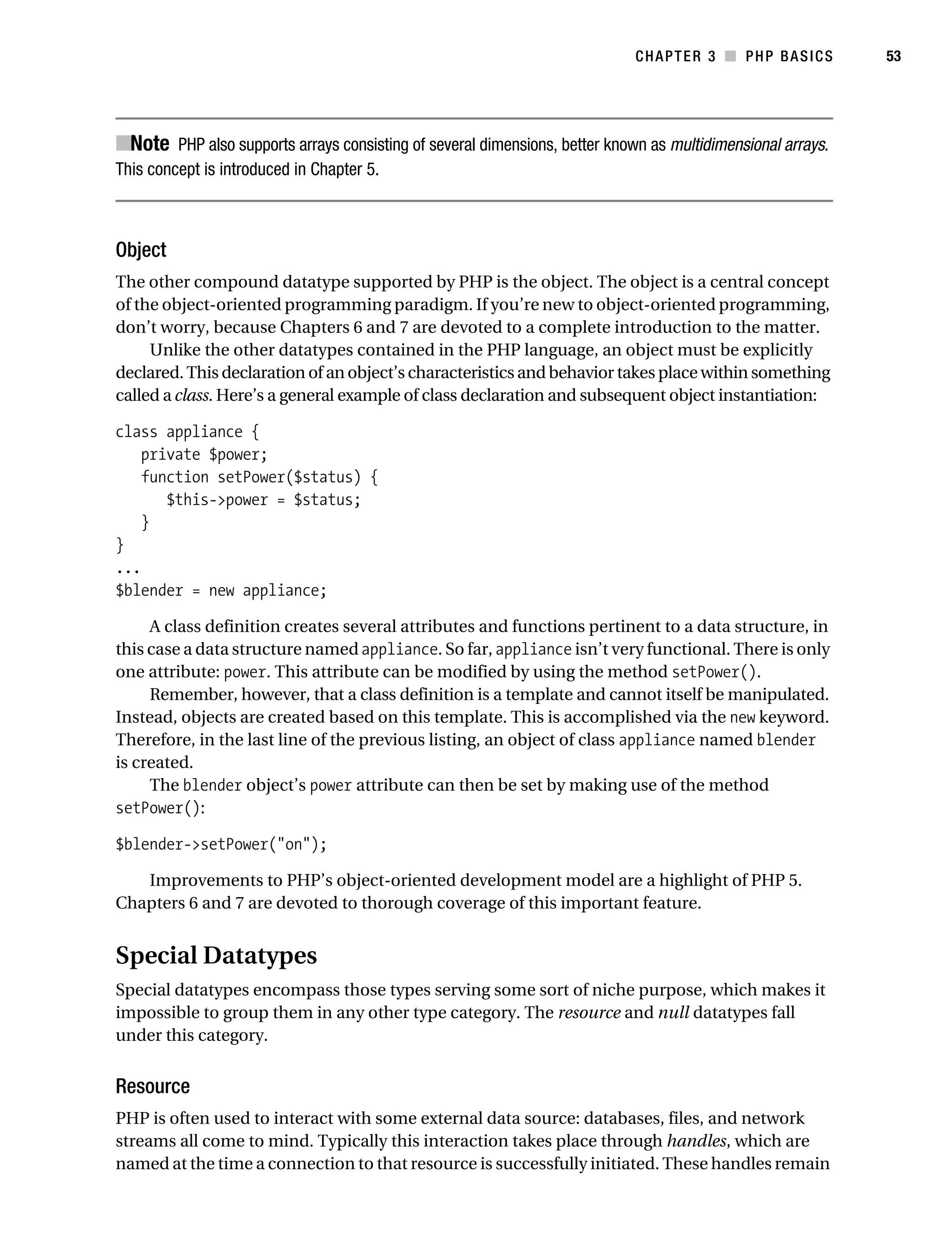 Gilmore_552-1C03.fm Page 53 Monday, November 7, 2005 3:56 PM




                                                                                       CHAPTER 3 ■ PHP BASICS          53




           ■Note PHP also supports arrays consisting of several dimensions, better known as multidimensional arrays.
           This concept is introduced in Chapter 5.



           Object
           The other compound datatype supported by PHP is the object. The object is a central concept
           of the object-oriented programming paradigm. If you’re new to object-oriented programming,
           don’t worry, because Chapters 6 and 7 are devoted to a complete introduction to the matter.
                Unlike the other datatypes contained in the PHP language, an object must be explicitly
           declared. This declaration of an object’s characteristics and behavior takes place within something
           called a class. Here’s a general example of class declaration and subsequent object instantiation:

           class appliance {
              private $power;
              function setPower($status) {
                 $this->power = $status;
              }
           }
           ...
           $blender = new appliance;

                A class definition creates several attributes and functions pertinent to a data structure, in
           this case a data structure named appliance. So far, appliance isn’t very functional. There is only
           one attribute: power. This attribute can be modified by using the method setPower().
                Remember, however, that a class definition is a template and cannot itself be manipulated.
           Instead, objects are created based on this template. This is accomplished via the new keyword.
           Therefore, in the last line of the previous listing, an object of class appliance named blender
           is created.
                The blender object’s power attribute can then be set by making use of the method
           setPower():

           $blender->setPower("on");

              Improvements to PHP’s object-oriented development model are a highlight of PHP 5.
           Chapters 6 and 7 are devoted to thorough coverage of this important feature.


           Special Datatypes
           Special datatypes encompass those types serving some sort of niche purpose, which makes it
           impossible to group them in any other type category. The resource and null datatypes fall
           under this category.


           Resource
           PHP is often used to interact with some external data source: databases, files, and network
           streams all come to mind. Typically this interaction takes place through handles, which are
           named at the time a connection to that resource is successfully initiated. These handles remain
 