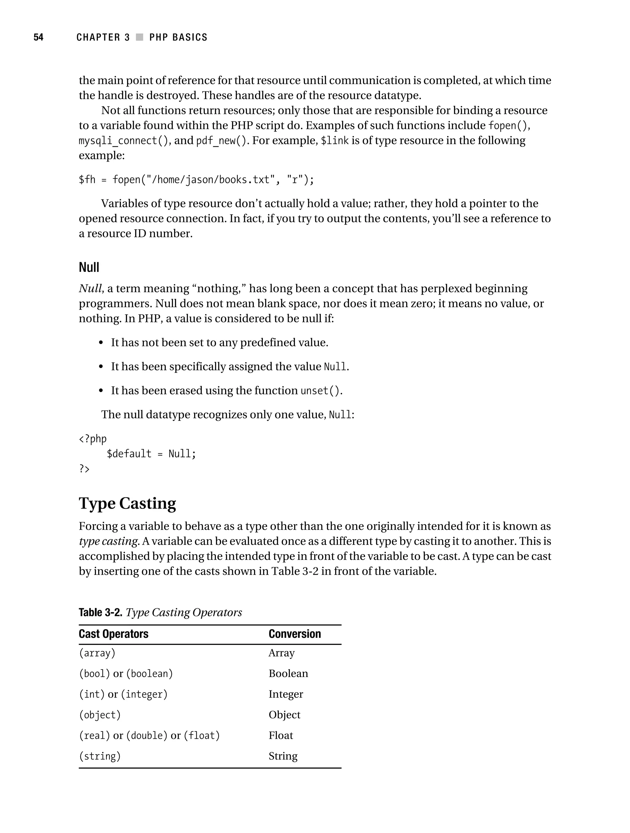 Gilmore_552-1C03.fm Page 54 Monday, November 7, 2005 3:56 PM




54         CHAPTER 3 ■ PHP BASICS



           the main point of reference for that resource until communication is completed, at which time
           the handle is destroyed. These handles are of the resource datatype.
                Not all functions return resources; only those that are responsible for binding a resource
           to a variable found within the PHP script do. Examples of such functions include fopen(),
           mysqli_connect(), and pdf_new(). For example, $link is of type resource in the following
           example:

           $fh = fopen("/home/jason/books.txt", "r");

                Variables of type resource don’t actually hold a value; rather, they hold a pointer to the
           opened resource connection. In fact, if you try to output the contents, you’ll see a reference to
           a resource ID number.


           Null
           Null, a term meaning “nothing,” has long been a concept that has perplexed beginning
           programmers. Null does not mean blank space, nor does it mean zero; it means no value, or
           nothing. In PHP, a value is considered to be null if:

                • It has not been set to any predefined value.

                • It has been specifically assigned the value Null.

                • It has been erased using the function unset().

                  The null datatype recognizes only one value, Null:

           <?php
                   $default = Null;
           ?>


           Type Casting
           Forcing a variable to behave as a type other than the one originally intended for it is known as
           type casting. A variable can be evaluated once as a different type by casting it to another. This is
           accomplished by placing the intended type in front of the variable to be cast. A type can be cast
           by inserting one of the casts shown in Table 3-2 in front of the variable.


           Table 3-2. Type Casting Operators
           Cast Operators                                Conversion
           (array)                                       Array
           (bool) or (boolean)                           Boolean
           (int) or (integer)                            Integer
           (object)                                      Object
           (real) or (double) or (float)                 Float
           (string)                                      String
 