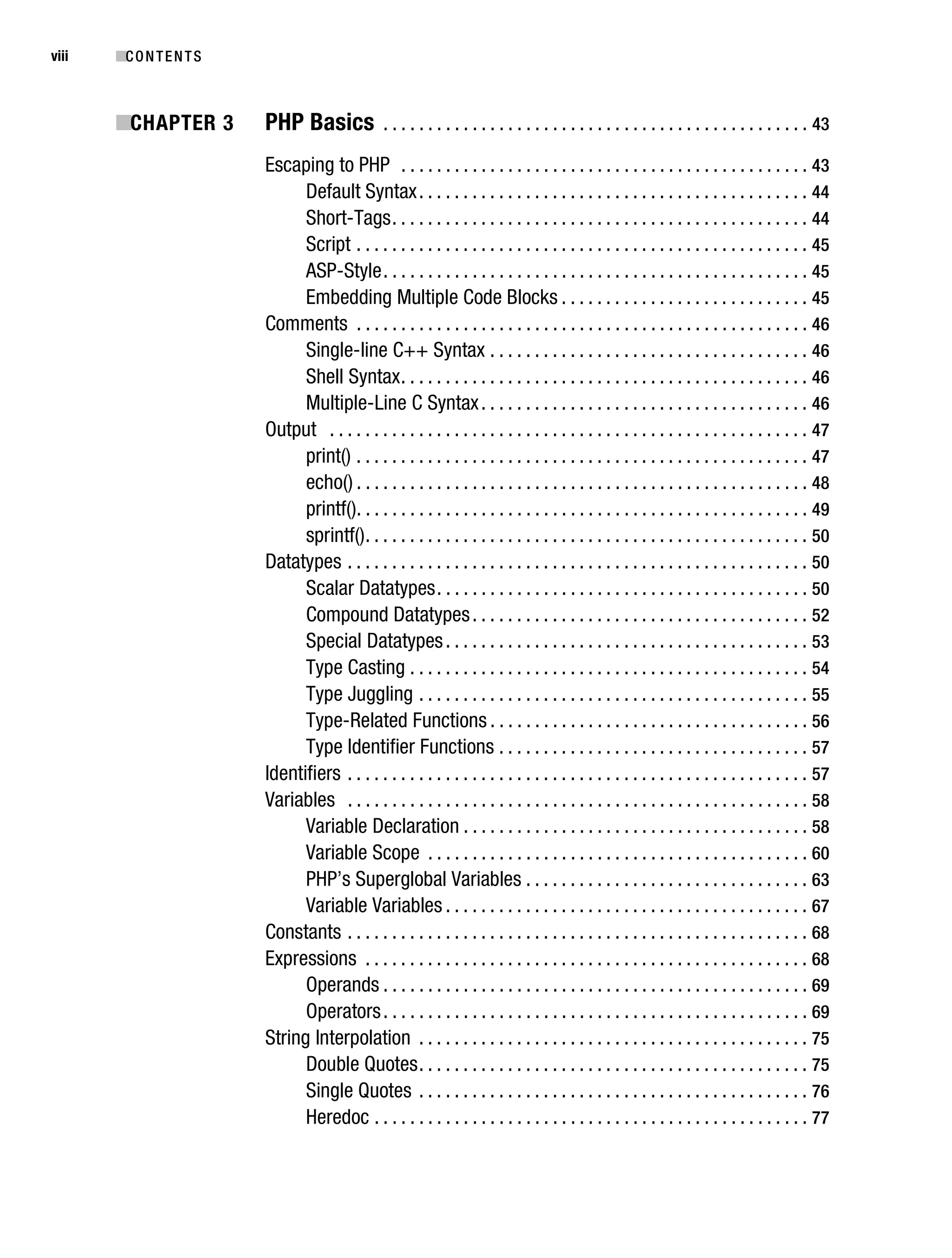 Gilmore_552-1Front.fm Page viii Wednesday, December 21, 2005 3:05 PM




viii       ■C O N T E N T S



           ■CHAPTER 3               PHP Basics              . . . . . . . . . . . . . . . . . . . . . . . . . . . . . . . . . . . . . . . . . . . . . . . . 43

                                    Escaping to PHP . . . . . . . . . . . . . . . . . . . . . . . . . . . . . . . . . . . . . . . . . . . . . . 43
                                          Default Syntax . . . . . . . . . . . . . . . . . . . . . . . . . . . . . . . . . . . . . . . . . . . . 44
                                          Short-Tags . . . . . . . . . . . . . . . . . . . . . . . . . . . . . . . . . . . . . . . . . . . . . . . 44
                                          Script . . . . . . . . . . . . . . . . . . . . . . . . . . . . . . . . . . . . . . . . . . . . . . . . . . . 45
                                          ASP-Style . . . . . . . . . . . . . . . . . . . . . . . . . . . . . . . . . . . . . . . . . . . . . . . . 45
                                          Embedding Multiple Code Blocks . . . . . . . . . . . . . . . . . . . . . . . . . . . . 45
                                    Comments . . . . . . . . . . . . . . . . . . . . . . . . . . . . . . . . . . . . . . . . . . . . . . . . . . . 46
                                          Single-line C++ Syntax . . . . . . . . . . . . . . . . . . . . . . . . . . . . . . . . . . . . 46
                                          Shell Syntax . . . . . . . . . . . . . . . . . . . . . . . . . . . . . . . . . . . . . . . . . . . . . . 46
                                          Multiple-Line C Syntax . . . . . . . . . . . . . . . . . . . . . . . . . . . . . . . . . . . . . 46
                                    Output . . . . . . . . . . . . . . . . . . . . . . . . . . . . . . . . . . . . . . . . . . . . . . . . . . . . . . 47
                                          print() . . . . . . . . . . . . . . . . . . . . . . . . . . . . . . . . . . . . . . . . . . . . . . . . . . . 47
                                          echo() . . . . . . . . . . . . . . . . . . . . . . . . . . . . . . . . . . . . . . . . . . . . . . . . . . . 48
                                          printf(). . . . . . . . . . . . . . . . . . . . . . . . . . . . . . . . . . . . . . . . . . . . . . . . . . . 49
                                          sprintf() . . . . . . . . . . . . . . . . . . . . . . . . . . . . . . . . . . . . . . . . . . . . . . . . . . 50
                                    Datatypes . . . . . . . . . . . . . . . . . . . . . . . . . . . . . . . . . . . . . . . . . . . . . . . . . . . . 50
                                          Scalar Datatypes . . . . . . . . . . . . . . . . . . . . . . . . . . . . . . . . . . . . . . . . . . 50
                                          Compound Datatypes . . . . . . . . . . . . . . . . . . . . . . . . . . . . . . . . . . . . . . 52
                                          Special Datatypes . . . . . . . . . . . . . . . . . . . . . . . . . . . . . . . . . . . . . . . . . 53
                                          Type Casting . . . . . . . . . . . . . . . . . . . . . . . . . . . . . . . . . . . . . . . . . . . . . 54
                                          Type Juggling . . . . . . . . . . . . . . . . . . . . . . . . . . . . . . . . . . . . . . . . . . . . 55
                                          Type-Related Functions . . . . . . . . . . . . . . . . . . . . . . . . . . . . . . . . . . . . 56
                                          Type Identifier Functions . . . . . . . . . . . . . . . . . . . . . . . . . . . . . . . . . . . 57
                                    Identifiers . . . . . . . . . . . . . . . . . . . . . . . . . . . . . . . . . . . . . . . . . . . . . . . . . . . . 57
                                    Variables . . . . . . . . . . . . . . . . . . . . . . . . . . . . . . . . . . . . . . . . . . . . . . . . . . . . 58
                                          Variable Declaration . . . . . . . . . . . . . . . . . . . . . . . . . . . . . . . . . . . . . . . 58
                                          Variable Scope . . . . . . . . . . . . . . . . . . . . . . . . . . . . . . . . . . . . . . . . . . . 60
                                          PHP’s Superglobal Variables . . . . . . . . . . . . . . . . . . . . . . . . . . . . . . . . 63
                                          Variable Variables . . . . . . . . . . . . . . . . . . . . . . . . . . . . . . . . . . . . . . . . . 67
                                    Constants . . . . . . . . . . . . . . . . . . . . . . . . . . . . . . . . . . . . . . . . . . . . . . . . . . . . 68
                                    Expressions . . . . . . . . . . . . . . . . . . . . . . . . . . . . . . . . . . . . . . . . . . . . . . . . . . 68
                                          Operands . . . . . . . . . . . . . . . . . . . . . . . . . . . . . . . . . . . . . . . . . . . . . . . . 69
                                          Operators . . . . . . . . . . . . . . . . . . . . . . . . . . . . . . . . . . . . . . . . . . . . . . . . 69
                                    String Interpolation . . . . . . . . . . . . . . . . . . . . . . . . . . . . . . . . . . . . . . . . . . . . 75
                                          Double Quotes . . . . . . . . . . . . . . . . . . . . . . . . . . . . . . . . . . . . . . . . . . . . 75
                                          Single Quotes . . . . . . . . . . . . . . . . . . . . . . . . . . . . . . . . . . . . . . . . . . . . 76
                                          Heredoc . . . . . . . . . . . . . . . . . . . . . . . . . . . . . . . . . . . . . . . . . . . . . . . . . 77
 