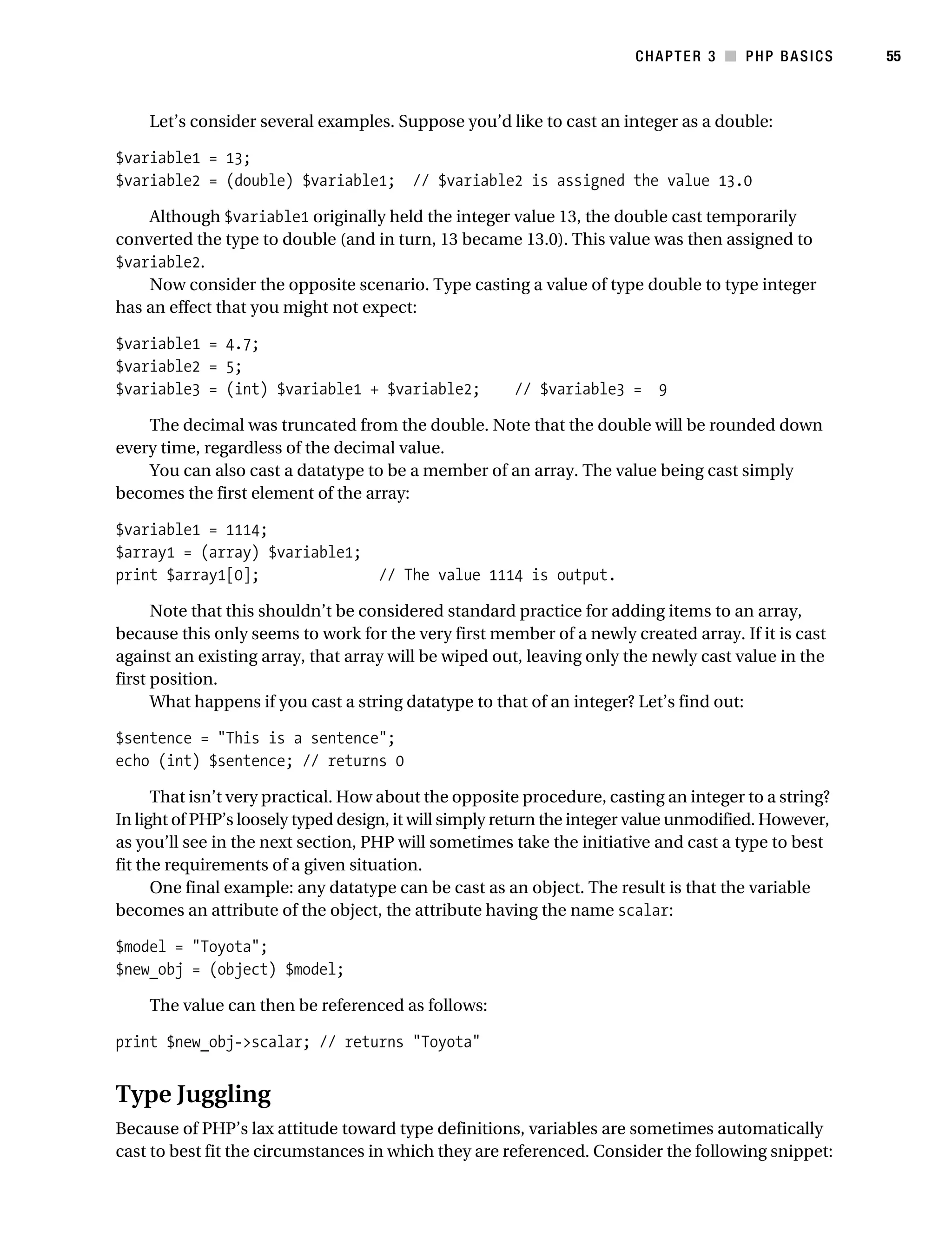 Gilmore_552-1C03.fm Page 55 Monday, November 7, 2005 3:56 PM




                                                                                   CHAPTER 3 ■ PHP BASICS         55



                Let’s consider several examples. Suppose you’d like to cast an integer as a double:

           $variable1 = 13;
           $variable2 = (double) $variable1; // $variable2 is assigned the value 13.0

               Although $variable1 originally held the integer value 13, the double cast temporarily
           converted the type to double (and in turn, 13 became 13.0). This value was then assigned to
           $variable2.
               Now consider the opposite scenario. Type casting a value of type double to type integer
           has an effect that you might not expect:

           $variable1 = 4.7;
           $variable2 = 5;
           $variable3 = (int) $variable1 + $variable2;             // $variable3 = 9

               The decimal was truncated from the double. Note that the double will be rounded down
           every time, regardless of the decimal value.
               You can also cast a datatype to be a member of an array. The value being cast simply
           becomes the first element of the array:

           $variable1 = 1114;
           $array1 = (array) $variable1;
           print $array1[0];                        // The value 1114 is output.

                 Note that this shouldn’t be considered standard practice for adding items to an array,
           because this only seems to work for the very first member of a newly created array. If it is cast
           against an existing array, that array will be wiped out, leaving only the newly cast value in the
           first position.
                 What happens if you cast a string datatype to that of an integer? Let’s find out:

           $sentence = "This is a sentence";
           echo (int) $sentence; // returns 0

                 That isn’t very practical. How about the opposite procedure, casting an integer to a string?
           In light of PHP’s loosely typed design, it will simply return the integer value unmodified. However,
           as you’ll see in the next section, PHP will sometimes take the initiative and cast a type to best
           fit the requirements of a given situation.
                 One final example: any datatype can be cast as an object. The result is that the variable
           becomes an attribute of the object, the attribute having the name scalar:

           $model = "Toyota";
           $new_obj = (object) $model;

                The value can then be referenced as follows:

           print $new_obj->scalar; // returns "Toyota"


           Type Juggling
           Because of PHP’s lax attitude toward type definitions, variables are sometimes automatically
           cast to best fit the circumstances in which they are referenced. Consider the following snippet:
 