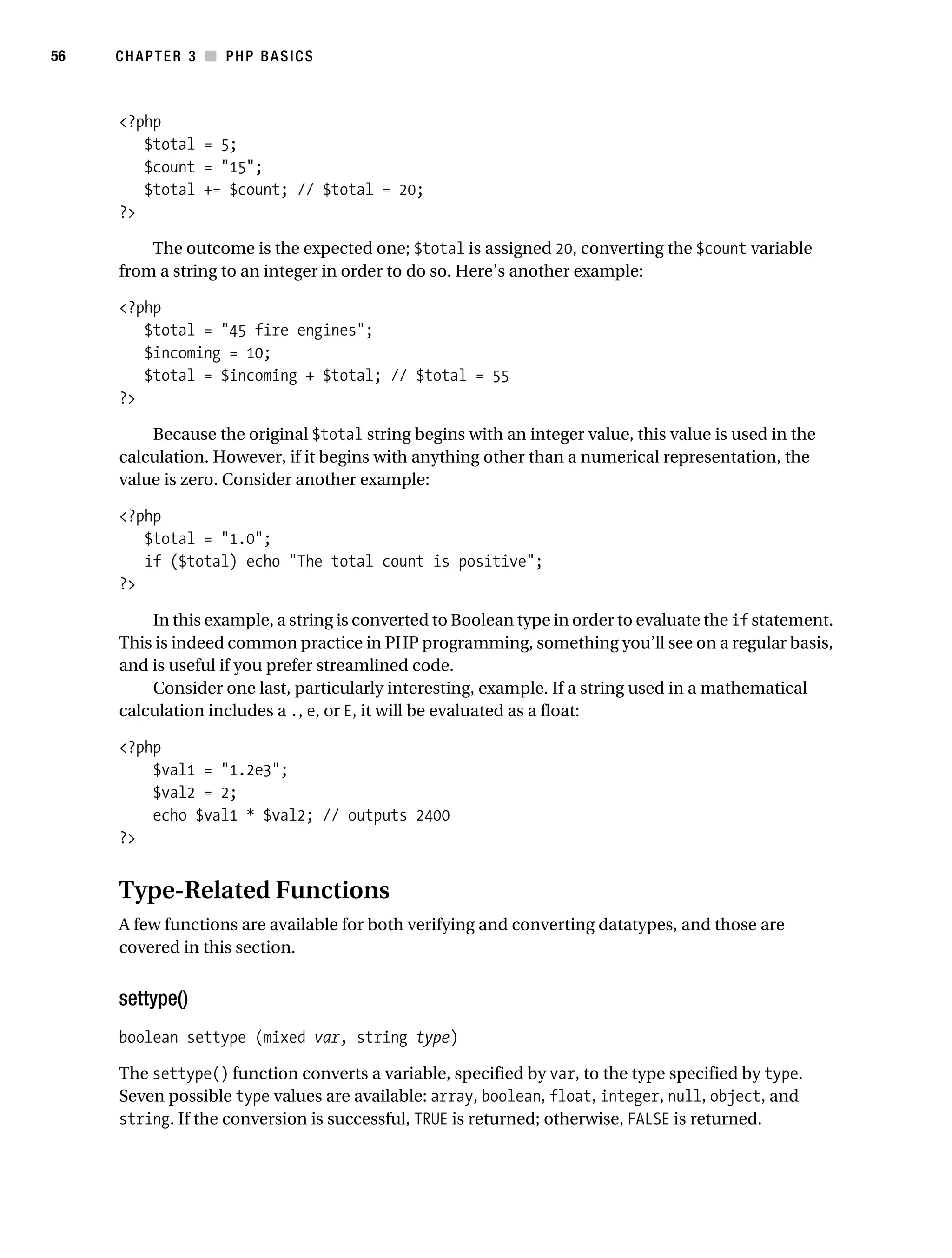 Gilmore_552-1C03.fm Page 56 Monday, November 7, 2005 3:56 PM




56         CHAPTER 3 ■ PHP BASICS



           <?php
              $total = 5;
              $count = "15";
              $total += $count; // $total = 20;
           ?>

               The outcome is the expected one; $total is assigned 20, converting the $count variable
           from a string to an integer in order to do so. Here’s another example:

           <?php
              $total = "45 fire engines";
              $incoming = 10;
              $total = $incoming + $total; // $total = 55
           ?>

               Because the original $total string begins with an integer value, this value is used in the
           calculation. However, if it begins with anything other than a numerical representation, the
           value is zero. Consider another example:

           <?php
              $total = "1.0";
              if ($total) echo "The total count is positive";
           ?>

               In this example, a string is converted to Boolean type in order to evaluate the if statement.
           This is indeed common practice in PHP programming, something you’ll see on a regular basis,
           and is useful if you prefer streamlined code.
               Consider one last, particularly interesting, example. If a string used in a mathematical
           calculation includes a ., e, or E, it will be evaluated as a float:

           <?php
               $val1 = "1.2e3";
               $val2 = 2;
               echo $val1 * $val2; // outputs 2400
           ?>


           Type-Related Functions
           A few functions are available for both verifying and converting datatypes, and those are
           covered in this section.


           settype()
           boolean settype (mixed var, string type)

           The settype() function converts a variable, specified by var, to the type specified by type.
           Seven possible type values are available: array, boolean, float, integer, null, object, and
           string. If the conversion is successful, TRUE is returned; otherwise, FALSE is returned.
 