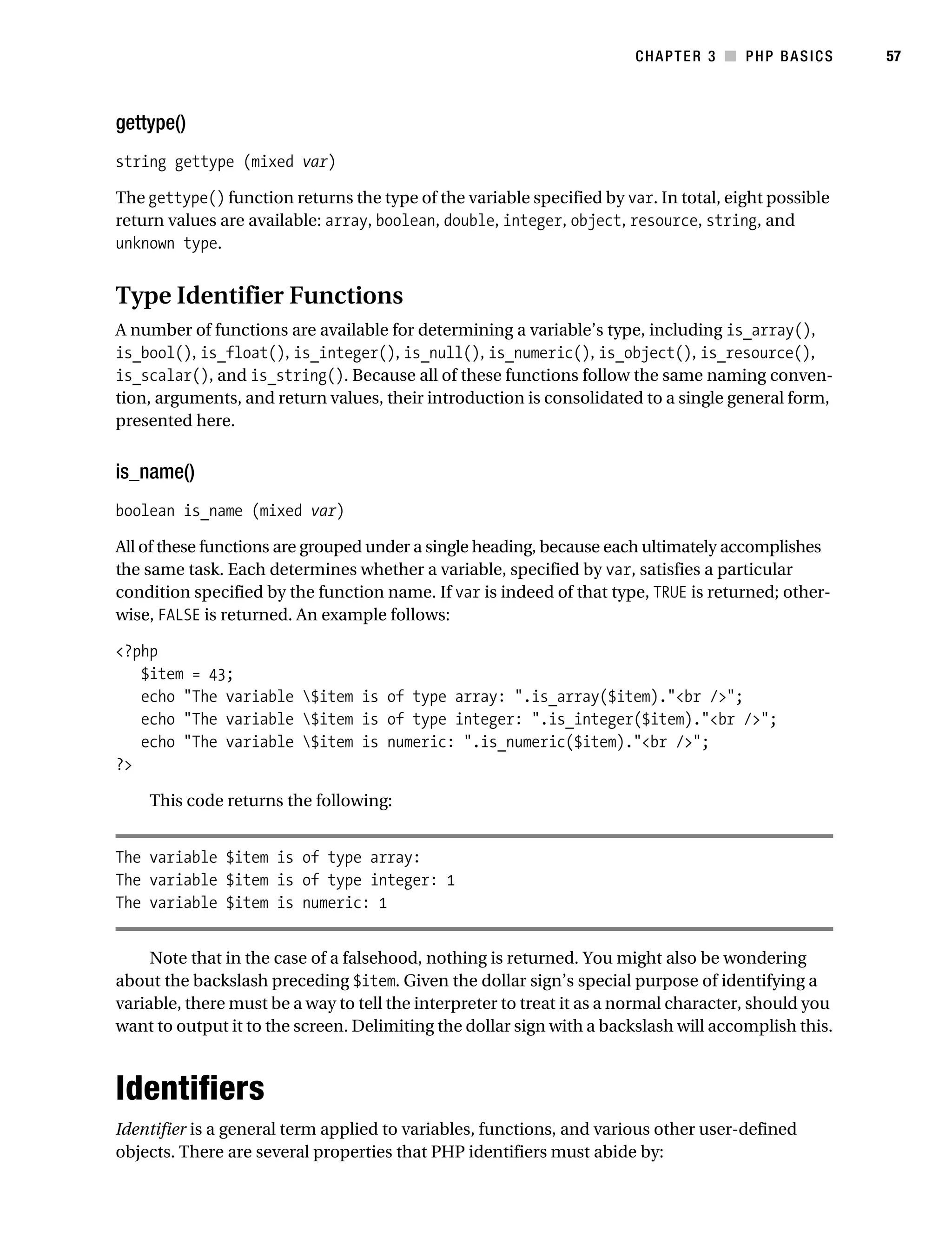 Gilmore_552-1C03.fm Page 57 Monday, November 7, 2005 3:56 PM




                                                                                  CHAPTER 3 ■ PHP BASICS         57



           gettype()
           string gettype (mixed var)

           The gettype() function returns the type of the variable specified by var. In total, eight possible
           return values are available: array, boolean, double, integer, object, resource, string, and
           unknown type.


           Type Identifier Functions
           A number of functions are available for determining a variable’s type, including is_array(),
           is_bool(), is_float(), is_integer(), is_null(), is_numeric(), is_object(), is_resource(),
           is_scalar(), and is_string(). Because all of these functions follow the same naming conven-
           tion, arguments, and return values, their introduction is consolidated to a single general form,
           presented here.


           is_name()
           boolean is_name (mixed var)

           All of these functions are grouped under a single heading, because each ultimately accomplishes
           the same task. Each determines whether a variable, specified by var, satisfies a particular
           condition specified by the function name. If var is indeed of that type, TRUE is returned; other-
           wise, FALSE is returned. An example follows:

           <?php
              $item = 43;
              echo "The variable $item is of type array: ".is_array($item)."<br />";
              echo "The variable $item is of type integer: ".is_integer($item)."<br />";
              echo "The variable $item is numeric: ".is_numeric($item)."<br />";
           ?>

                This code returns the following:


           The variable $item is of type array:
           The variable $item is of type integer: 1
           The variable $item is numeric: 1


                Note that in the case of a falsehood, nothing is returned. You might also be wondering
           about the backslash preceding $item. Given the dollar sign’s special purpose of identifying a
           variable, there must be a way to tell the interpreter to treat it as a normal character, should you
           want to output it to the screen. Delimiting the dollar sign with a backslash will accomplish this.



           Identifiers
           Identifier is a general term applied to variables, functions, and various other user-defined
           objects. There are several properties that PHP identifiers must abide by:
 