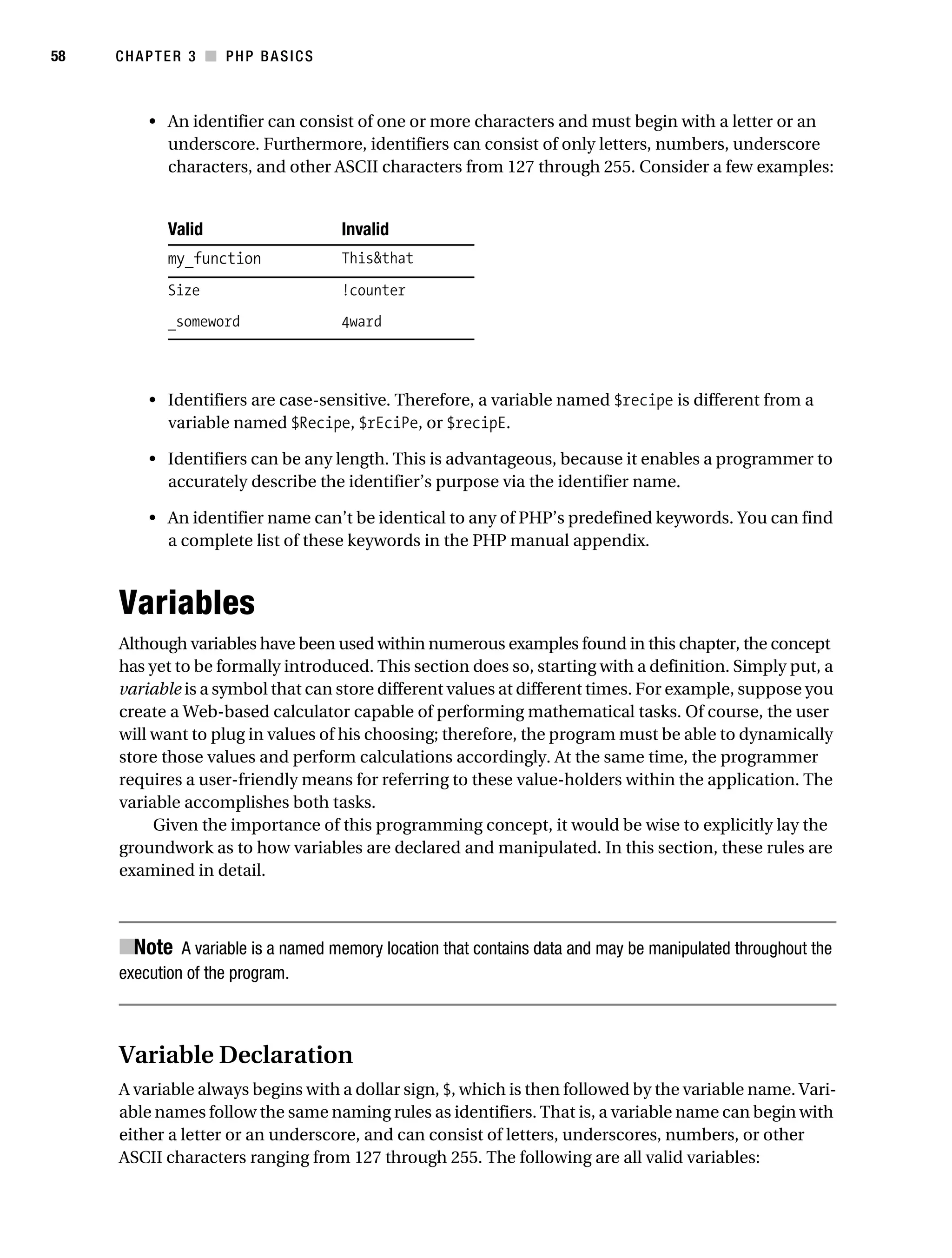Gilmore_552-1C03.fm Page 58 Monday, November 7, 2005 3:56 PM




58         CHAPTER 3 ■ PHP BASICS



                • An identifier can consist of one or more characters and must begin with a letter or an
                  underscore. Furthermore, identifiers can consist of only letters, numbers, underscore
                  characters, and other ASCII characters from 127 through 255. Consider a few examples:


                   Valid                       Invalid
                   my_function                 This&that

                   Size                        !counter
                   _someword                   4ward



                • Identifiers are case-sensitive. Therefore, a variable named $recipe is different from a
                  variable named $Recipe, $rEciPe, or $recipE.

                • Identifiers can be any length. This is advantageous, because it enables a programmer to
                  accurately describe the identifier’s purpose via the identifier name.

                • An identifier name can’t be identical to any of PHP’s predefined keywords. You can find
                  a complete list of these keywords in the PHP manual appendix.



           Variables
           Although variables have been used within numerous examples found in this chapter, the concept
           has yet to be formally introduced. This section does so, starting with a definition. Simply put, a
           variable is a symbol that can store different values at different times. For example, suppose you
           create a Web-based calculator capable of performing mathematical tasks. Of course, the user
           will want to plug in values of his choosing; therefore, the program must be able to dynamically
           store those values and perform calculations accordingly. At the same time, the programmer
           requires a user-friendly means for referring to these value-holders within the application. The
           variable accomplishes both tasks.
                Given the importance of this programming concept, it would be wise to explicitly lay the
           groundwork as to how variables are declared and manipulated. In this section, these rules are
           examined in detail.



           ■Note A variable is a named memory location that contains data and may be manipulated throughout the
           execution of the program.



           Variable Declaration
           A variable always begins with a dollar sign, $, which is then followed by the variable name. Vari-
           able names follow the same naming rules as identifiers. That is, a variable name can begin with
           either a letter or an underscore, and can consist of letters, underscores, numbers, or other
           ASCII characters ranging from 127 through 255. The following are all valid variables:
 