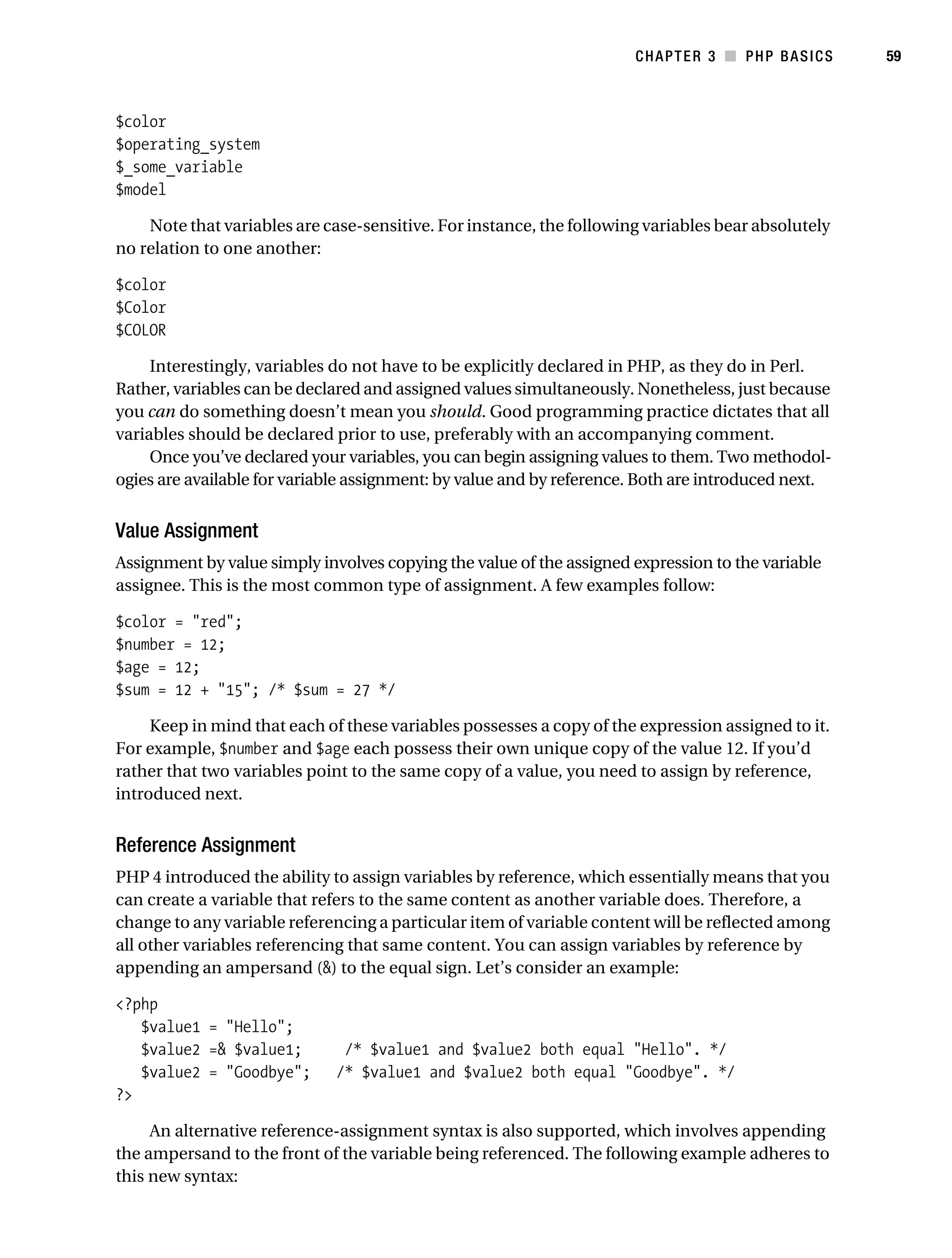 Gilmore_552-1C03.fm Page 59 Monday, November 7, 2005 3:56 PM




                                                                                 CHAPTER 3 ■ PHP BASICS        59



           $color
           $operating_system
           $_some_variable
           $model

               Note that variables are case-sensitive. For instance, the following variables bear absolutely
           no relation to one another:

           $color
           $Color
           $COLOR

                Interestingly, variables do not have to be explicitly declared in PHP, as they do in Perl.
           Rather, variables can be declared and assigned values simultaneously. Nonetheless, just because
           you can do something doesn’t mean you should. Good programming practice dictates that all
           variables should be declared prior to use, preferably with an accompanying comment.
                Once you’ve declared your variables, you can begin assigning values to them. Two methodol-
           ogies are available for variable assignment: by value and by reference. Both are introduced next.


           Value Assignment
           Assignment by value simply involves copying the value of the assigned expression to the variable
           assignee. This is the most common type of assignment. A few examples follow:

           $color = "red";
           $number = 12;
           $age = 12;
           $sum = 12 + "15"; /* $sum = 27 */

                Keep in mind that each of these variables possesses a copy of the expression assigned to it.
           For example, $number and $age each possess their own unique copy of the value 12. If you’d
           rather that two variables point to the same copy of a value, you need to assign by reference,
           introduced next.


           Reference Assignment
           PHP 4 introduced the ability to assign variables by reference, which essentially means that you
           can create a variable that refers to the same content as another variable does. Therefore, a
           change to any variable referencing a particular item of variable content will be reflected among
           all other variables referencing that same content. You can assign variables by reference by
           appending an ampersand (&) to the equal sign. Let’s consider an example:

           <?php
              $value1 = "Hello";
              $value2 =& $value1;              /* $value1 and $value2 both equal "Hello". */
              $value2 = "Goodbye";            /* $value1 and $value2 both equal "Goodbye". */
           ?>

                An alternative reference-assignment syntax is also supported, which involves appending
           the ampersand to the front of the variable being referenced. The following example adheres to
           this new syntax:
 