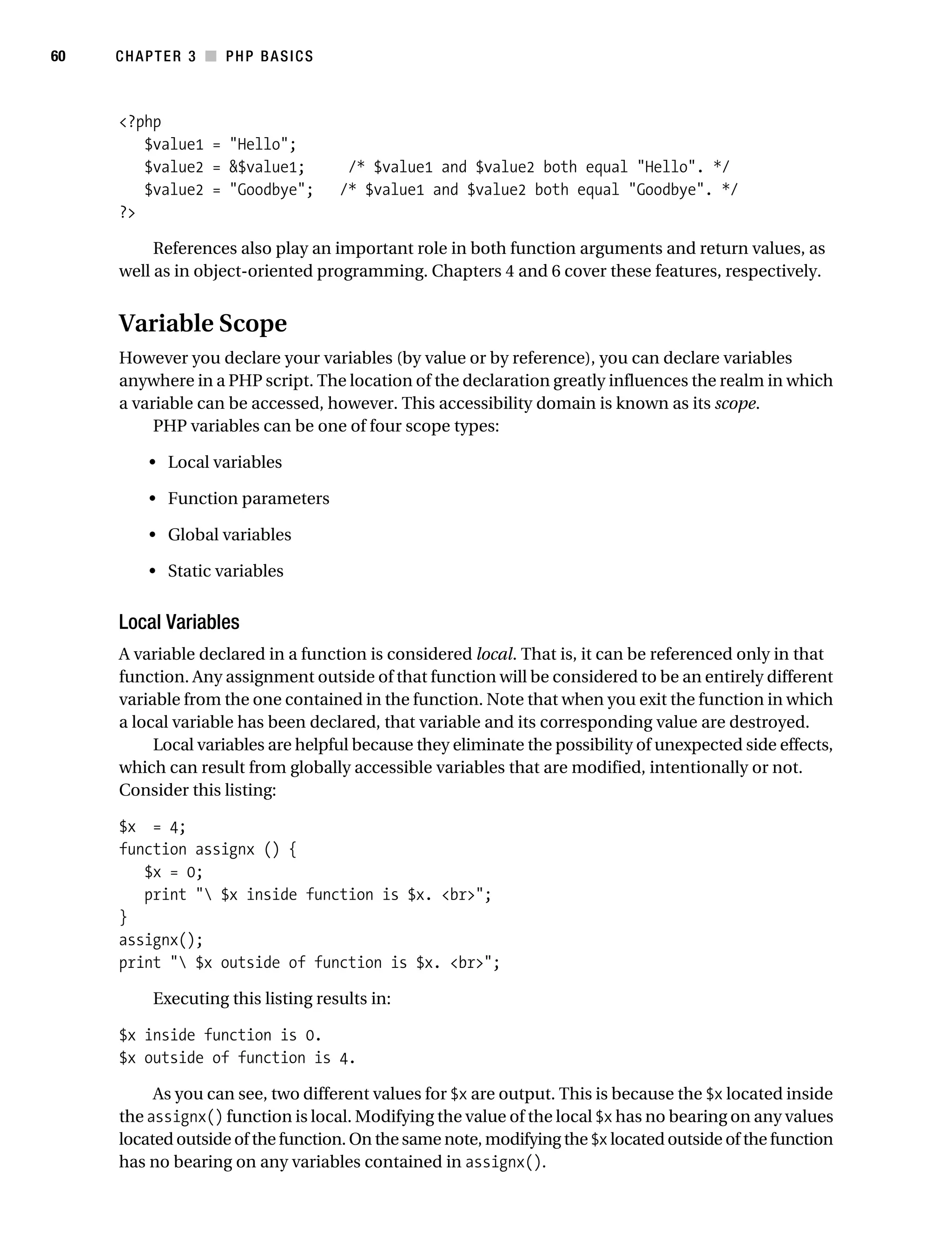 Gilmore_552-1C03.fm Page 60 Monday, November 7, 2005 3:56 PM




60         CHAPTER 3 ■ PHP BASICS



           <?php
              $value1 = "Hello";
              $value2 = &$value1;              /* $value1 and $value2 both equal "Hello". */
              $value2 = "Goodbye";            /* $value1 and $value2 both equal "Goodbye". */
           ?>

                References also play an important role in both function arguments and return values, as
           well as in object-oriented programming. Chapters 4 and 6 cover these features, respectively.


           Variable Scope
           However you declare your variables (by value or by reference), you can declare variables
           anywhere in a PHP script. The location of the declaration greatly influences the realm in which
           a variable can be accessed, however. This accessibility domain is known as its scope.
                PHP variables can be one of four scope types:

                • Local variables

                • Function parameters

                • Global variables

                • Static variables


           Local Variables
           A variable declared in a function is considered local. That is, it can be referenced only in that
           function. Any assignment outside of that function will be considered to be an entirely different
           variable from the one contained in the function. Note that when you exit the function in which
           a local variable has been declared, that variable and its corresponding value are destroyed.
                Local variables are helpful because they eliminate the possibility of unexpected side effects,
           which can result from globally accessible variables that are modified, intentionally or not.
           Consider this listing:

           $x = 4;
           function assignx () {
              $x = 0;
              print " $x inside function is $x. <br>";
           }
           assignx();
           print " $x outside of function is $x. <br>";

                 Executing this listing results in:

           $x inside function is 0.
           $x outside of function is 4.

                As you can see, two different values for $x are output. This is because the $x located inside
           the assignx() function is local. Modifying the value of the local $x has no bearing on any values
           located outside of the function. On the same note, modifying the $x located outside of the function
           has no bearing on any variables contained in assignx().
 