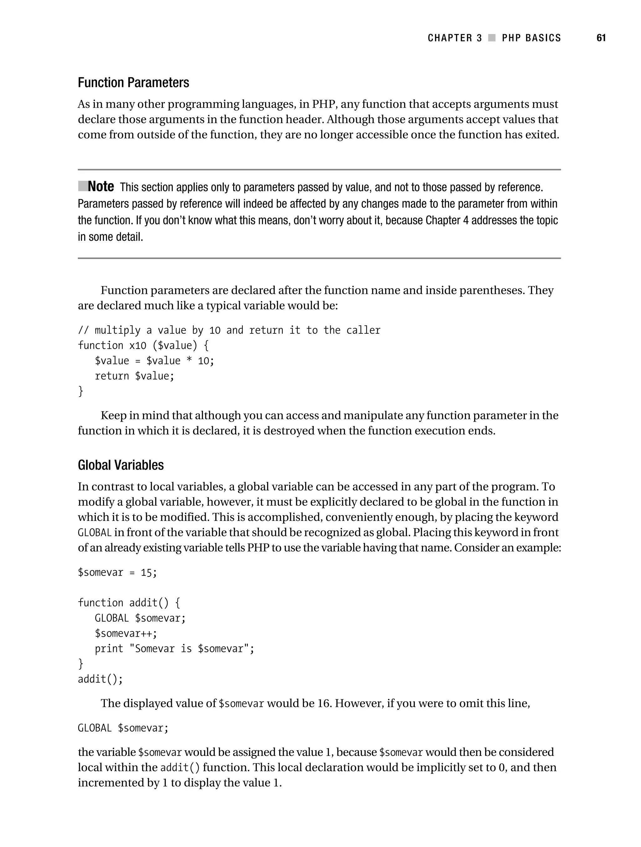 Gilmore_552-1C03.fm Page 61 Monday, November 7, 2005 3:56 PM




                                                                                         CHAPTER 3 ■ PHP BASICS           61



           Function Parameters
           As in many other programming languages, in PHP, any function that accepts arguments must
           declare those arguments in the function header. Although those arguments accept values that
           come from outside of the function, they are no longer accessible once the function has exited.



           ■Note This section applies only to parameters passed by value, and not to those passed by reference.
           Parameters passed by reference will indeed be affected by any changes made to the parameter from within
           the function. If you don’t know what this means, don’t worry about it, because Chapter 4 addresses the topic
           in some detail.



                Function parameters are declared after the function name and inside parentheses. They
           are declared much like a typical variable would be:

           // multiply a value by 10 and return it to the caller
           function x10 ($value) {
              $value = $value * 10;
              return $value;
           }

               Keep in mind that although you can access and manipulate any function parameter in the
           function in which it is declared, it is destroyed when the function execution ends.


           Global Variables
           In contrast to local variables, a global variable can be accessed in any part of the program. To
           modify a global variable, however, it must be explicitly declared to be global in the function in
           which it is to be modified. This is accomplished, conveniently enough, by placing the keyword
           GLOBAL in front of the variable that should be recognized as global. Placing this keyword in front
           of an already existing variable tells PHP to use the variable having that name. Consider an example:

           $somevar = 15;

           function addit() {
              GLOBAL $somevar;
              $somevar++;
              print "Somevar is $somevar";
           }
           addit();

                The displayed value of $somevar would be 16. However, if you were to omit this line,

           GLOBAL $somevar;

           the variable $somevar would be assigned the value 1, because $somevar would then be considered
           local within the addit() function. This local declaration would be implicitly set to 0, and then
           incremented by 1 to display the value 1.
 