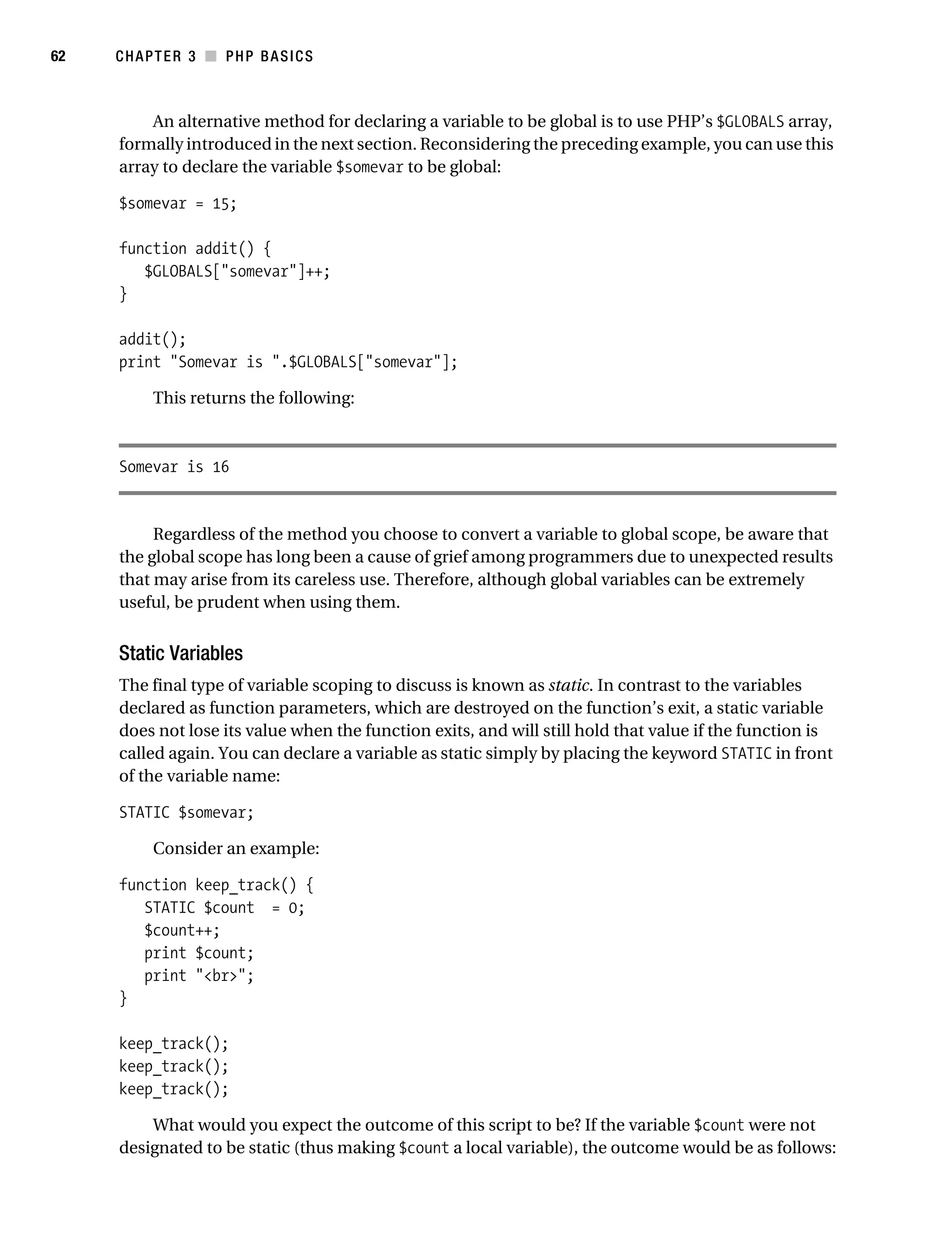 Gilmore_552-1C03.fm Page 62 Monday, November 7, 2005 3:56 PM




62         CHAPTER 3 ■ PHP BASICS



               An alternative method for declaring a variable to be global is to use PHP’s $GLOBALS array,
           formally introduced in the next section. Reconsidering the preceding example, you can use this
           array to declare the variable $somevar to be global:

           $somevar = 15;

           function addit() {
              $GLOBALS["somevar"]++;
           }

           addit();
           print "Somevar is ".$GLOBALS["somevar"];

                 This returns the following:



           Somevar is 16


                Regardless of the method you choose to convert a variable to global scope, be aware that
           the global scope has long been a cause of grief among programmers due to unexpected results
           that may arise from its careless use. Therefore, although global variables can be extremely
           useful, be prudent when using them.


           Static Variables
           The final type of variable scoping to discuss is known as static. In contrast to the variables
           declared as function parameters, which are destroyed on the function’s exit, a static variable
           does not lose its value when the function exits, and will still hold that value if the function is
           called again. You can declare a variable as static simply by placing the keyword STATIC in front
           of the variable name:

           STATIC $somevar;

                 Consider an example:

           function keep_track() {
              STATIC $count = 0;
              $count++;
              print $count;
              print "<br>";
           }

           keep_track();
           keep_track();
           keep_track();

               What would you expect the outcome of this script to be? If the variable $count were not
           designated to be static (thus making $count a local variable), the outcome would be as follows:
 