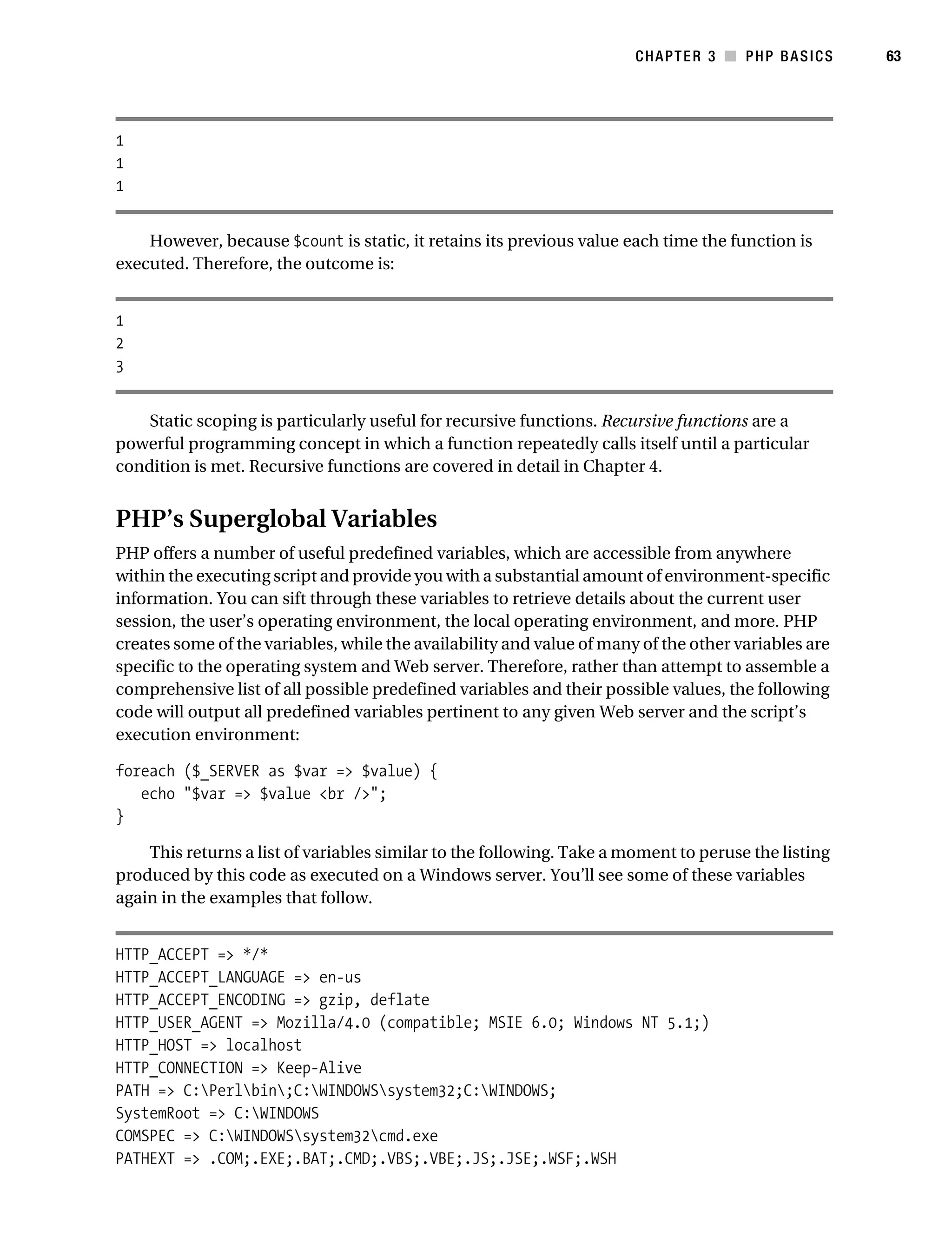 Gilmore_552-1C03.fm Page 63 Monday, November 7, 2005 3:56 PM




                                                                                  CHAPTER 3 ■ PHP BASICS        63




           1
           1
           1


               However, because $count is static, it retains its previous value each time the function is
           executed. Therefore, the outcome is:


           1
           2
           3


               Static scoping is particularly useful for recursive functions. Recursive functions are a
           powerful programming concept in which a function repeatedly calls itself until a particular
           condition is met. Recursive functions are covered in detail in Chapter 4.


           PHP’s Superglobal Variables
           PHP offers a number of useful predefined variables, which are accessible from anywhere
           within the executing script and provide you with a substantial amount of environment-specific
           information. You can sift through these variables to retrieve details about the current user
           session, the user’s operating environment, the local operating environment, and more. PHP
           creates some of the variables, while the availability and value of many of the other variables are
           specific to the operating system and Web server. Therefore, rather than attempt to assemble a
           comprehensive list of all possible predefined variables and their possible values, the following
           code will output all predefined variables pertinent to any given Web server and the script’s
           execution environment:

           foreach ($_SERVER as $var => $value) {
              echo "$var => $value <br />";
           }

               This returns a list of variables similar to the following. Take a moment to peruse the listing
           produced by this code as executed on a Windows server. You’ll see some of these variables
           again in the examples that follow.


           HTTP_ACCEPT => */*
           HTTP_ACCEPT_LANGUAGE => en-us
           HTTP_ACCEPT_ENCODING => gzip, deflate
           HTTP_USER_AGENT => Mozilla/4.0 (compatible; MSIE 6.0; Windows NT 5.1;)
           HTTP_HOST => localhost
           HTTP_CONNECTION => Keep-Alive
           PATH => C:Perlbin;C:WINDOWSsystem32;C:WINDOWS;
           SystemRoot => C:WINDOWS
           COMSPEC => C:WINDOWSsystem32cmd.exe
           PATHEXT => .COM;.EXE;.BAT;.CMD;.VBS;.VBE;.JS;.JSE;.WSF;.WSH
 