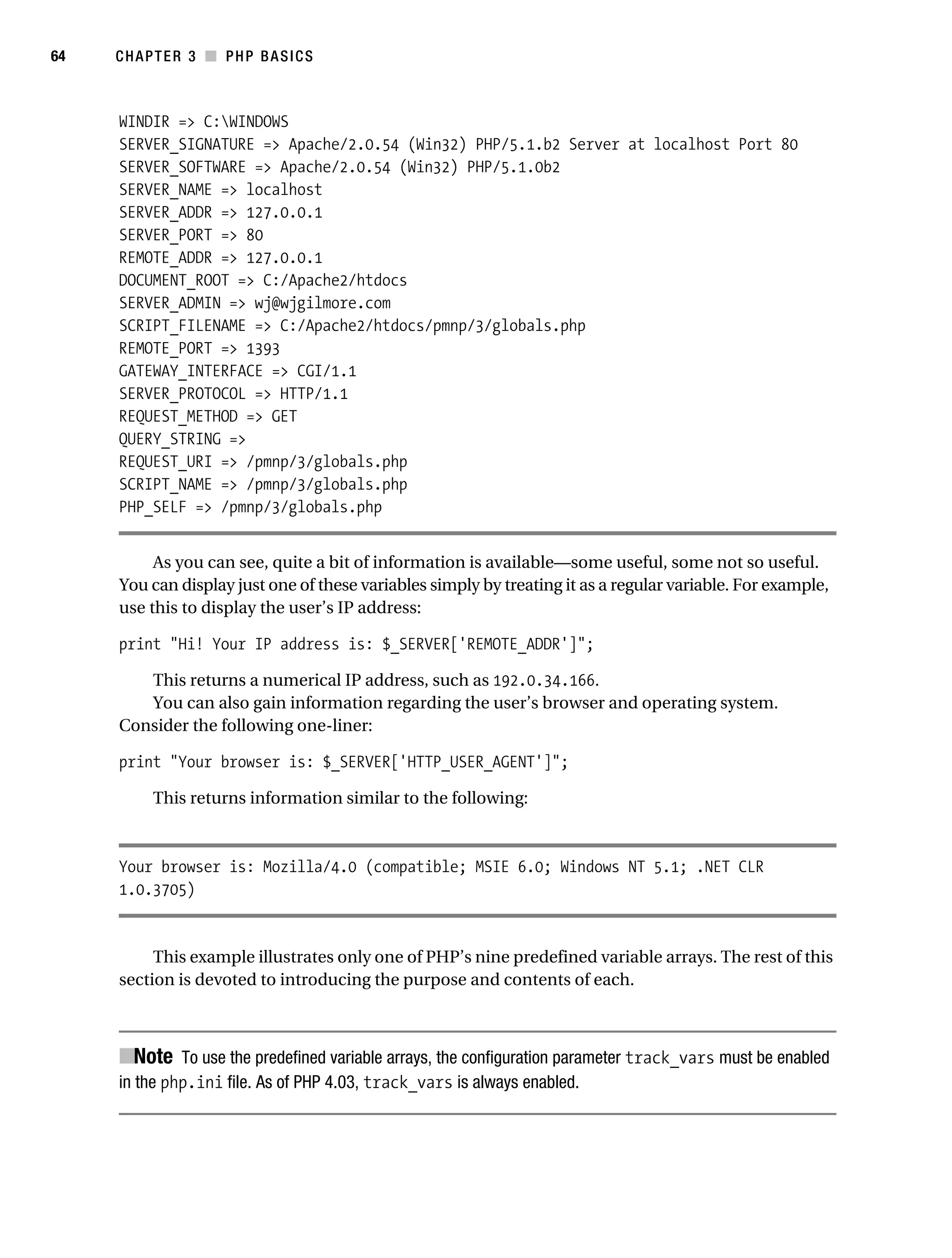 Gilmore_552-1C03.fm Page 64 Monday, November 7, 2005 3:56 PM




64         CHAPTER 3 ■ PHP BASICS



           WINDIR => C:WINDOWS
           SERVER_SIGNATURE => Apache/2.0.54 (Win32) PHP/5.1.b2 Server at localhost Port 80
           SERVER_SOFTWARE => Apache/2.0.54 (Win32) PHP/5.1.0b2
           SERVER_NAME => localhost
           SERVER_ADDR => 127.0.0.1
           SERVER_PORT => 80
           REMOTE_ADDR => 127.0.0.1
           DOCUMENT_ROOT => C:/Apache2/htdocs
           SERVER_ADMIN => wj@wjgilmore.com
           SCRIPT_FILENAME => C:/Apache2/htdocs/pmnp/3/globals.php
           REMOTE_PORT => 1393
           GATEWAY_INTERFACE => CGI/1.1
           SERVER_PROTOCOL => HTTP/1.1
           REQUEST_METHOD => GET
           QUERY_STRING =>
           REQUEST_URI => /pmnp/3/globals.php
           SCRIPT_NAME => /pmnp/3/globals.php
           PHP_SELF => /pmnp/3/globals.php


                As you can see, quite a bit of information is available—some useful, some not so useful.
           You can display just one of these variables simply by treating it as a regular variable. For example,
           use this to display the user’s IP address:

           print "Hi! Your IP address is: $_SERVER['REMOTE_ADDR']";

              This returns a numerical IP address, such as 192.0.34.166.
              You can also gain information regarding the user’s browser and operating system.
           Consider the following one-liner:

           print "Your browser is: $_SERVER['HTTP_USER_AGENT']";

                 This returns information similar to the following:



           Your browser is: Mozilla/4.0 (compatible; MSIE 6.0; Windows NT 5.1; .NET CLR
           1.0.3705)


                This example illustrates only one of PHP’s nine predefined variable arrays. The rest of this
           section is devoted to introducing the purpose and contents of each.



           ■Note To use the predefined variable arrays, the configuration parameter track_vars must be enabled
           in the php.ini file. As of PHP 4.03, track_vars is always enabled.
 