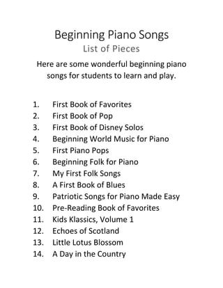Beginning Piano Songs
List of Pieces
Here are some wonderful beginning piano
songs for students to learn and play.
1. First Book of Favorites
2. First Book of Pop
3. First Book of Disney Solos
4. Beginning World Music for Piano
5. First Piano Pops
6. Beginning Folk for Piano
7. My First Folk Songs
8. A First Book of Blues
9. Patriotic Songs for Piano Made Easy
10. Pre-Reading Book of Favorites
11. Kids Klassics, Volume 1
12. Echoes of Scotland
13. Little Lotus Blossom
14. A Day in the Country
 