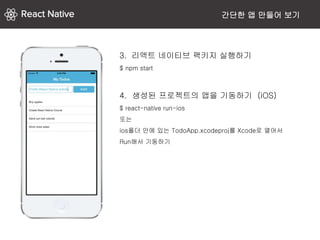 간단한 앱 만들어 보기
3. 리액트 네이티브 팩키지 실행하기
$ npm start
4. 생성된 프로젝트의 앱을 기동하기 (iOS)
$ react-native run-ios
또는
ios폴더 안에 있는 TodoApp.xcodeproj를 Xcode로 열어서
Run해서 기동하기
 