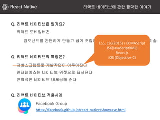 리액트 모바일버전
Q. 리액트 네이티브은 뭔가요?
자바스크립트로 개발작업이 이루어진다
인터페이스는 네이티브 위젯으로 표시된다
친화적인 네이티브 UI제공해 준다
Q. 리액트 네이티브의 특징은?
컴포넌트를 간단하게 만들고 쉽게 조합해서 뷰를 손쉽게 만들 수 있는 기술
Q. 리액트 네이티브 적용사례
https://facebook.github.io/react-native/showcase.html
Facebook Group
ES5, ES6(2015) / ECMAScript
JSX(JavaScriptXML)
React.js
iOS (Objective-C)
리액트 네이티브에 관한 짤막한 이야기
 