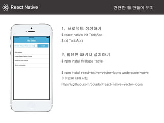 간단한 앱 만들어 보기
1. 프로젝트 생성하기
$ react-native init TodoApp
$ cd TodoApp
2. 필요한 패키지 설치하기
$ npm install firebase –save
$ npm install react-native-vector-icons underscore –save
아이콘에 대해서는
https://github.com/oblador/react-native-vector-icons
 