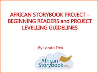 AFRICAN STORYBOOK PROJECT –
BEGINNING READERS and PROJECT
LEVELLING GUIDELINES
By Lorato Trok
 