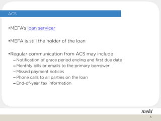 ACS
•MEFA’s loan servicer
•MEFA is still the holder of the loan
•Regular communication from ACS may include
– Notification of grace period ending and first due date
– Monthly bills or emails to the primary borrower
– Missed payment notices
– Phone calls to all parties on the loan
– End-of-year tax information
5
 