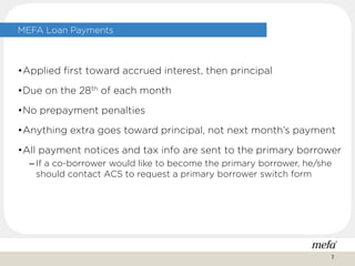 MEFA Loan Payments
•Applied first toward accrued interest, then principal
•Due on the 28th of each month
•No prepayment penalties
•Anything extra goes toward principal, not next month’s payment
•All payment notices and tax info are sent to the primary borrower
– If a co-borrower would like to become the primary borrower, he/she
should contact ACS to request a primary borrower switch form
7
 