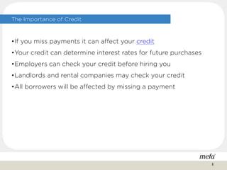 The Importance of Credit
•If you miss payments it can affect your credit
•Your credit can determine interest rates for future purchases
•Employers can check your credit before hiring you
•Landlords and rental companies may check your credit
•All borrowers will be affected by missing a payment
8
 