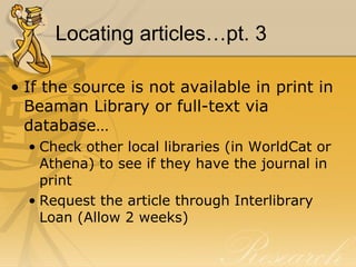 Locating articles…pt. 3 If the source is not available in print in Beaman Library or full-text via database… Check other local libraries (in WorldCat or Athena) to see if they have the journal in print Request the article through Interlibrary Loan (Allow 2 weeks) 