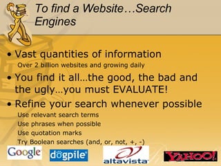 To find a Website…Search Engines Vast quantities of information Over 2 billion websites and growing daily You find it all…the good, the bad and the ugly…you must EVALUATE! Refine your search whenever possible Use relevant search terms Use phrases when possible Use quotation marks Try Boolean searches (and, or, not, +, -) 