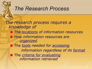 The Research Process The research process requires a knowledge of  The  locations  of information resources How information resources are    organized The  tools   needed for  accessing information regardless of its  format The  criteria for evaluating     information retrieved 