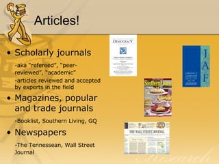 Articles! Scholarly journals -aka “refereed”, “peer-reviewed”, “academic” -articles reviewed and accepted by experts in the field Magazines, popular and trade journals -Booklist, Southern Living, GQ Newspapers -The Tennessean, Wall Street Journal 