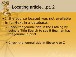 Locating article…pt. 2

• If the source located was not available
  in full-text in a database…
  • Check the journal title in the Catalog by
    doing a Title Search to see if Beaman has
    the journal in print

  • Check the journal title in Ebsco A to Z
 