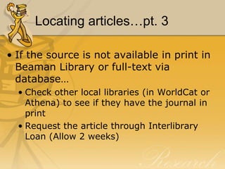 Locating articles…pt. 3

• If the source is not available in print in
  Beaman Library or full-text via
  database…
  • Check other local libraries (in WorldCat or
    Athena) to see if they have the journal in
    print
  • Request the article through Interlibrary
    Loan (Allow 2 weeks)
 