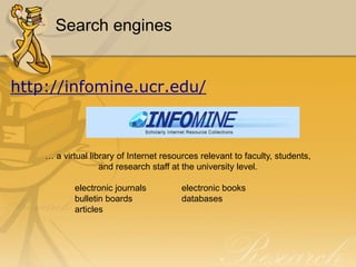 Search engines


http://infomine.ucr.edu/



    … a virtual library of Internet resources relevant to faculty, students,
                   and research staff at the university level.

            electronic journals          electronic books
            bulletin boards              databases
            articles
 