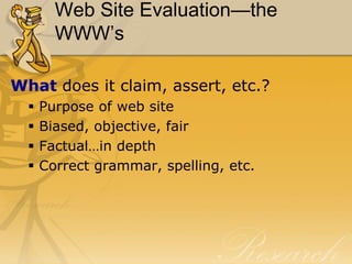 Web Site Evaluation—the
        WWW’s

What does it claim, assert, etc.?
     Purpose of web site
     Biased, objective, fair
     Factual…in depth
     Correct grammar, spelling, etc.
 