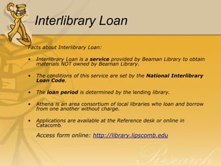 Interlibrary Loan
Facts about Interlibrary Loan:

•   Interlibrary Loan is a service provided by Beaman Library to obtain
    materials NOT owned by Beaman Library.

•   The conditions of this service are set by the National Interlibrary
    Loan Code.

•   The loan period is determined by the lending library.

•   Athena is an area consortium of local libraries who loan and borrow
    from one another without charge.

•   Applications are available at the Reference desk or online in
    Catacomb.

    Access form online: http://library.lipscomb.edu
 