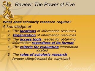 Review: The Power of Five


What does scholarly research require?
A knowledge of
  1. The locations of information resources
  2. Organization of information resources
  3. The access tools needed for obtaining
     information regardless of its format
  4. The criteria for evaluating information
                     located
  5. The rules of scholarly research
     (proper citing/respect for copyright)
 
