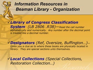 Information Resources in
     Beaman Library - Organization

Library of Congress Classification
 System (LB 2806 .R38)—Read the call number
 alphabetically and numerically. Any number after the decimal point
 is treated like a decimal number.



Designators (Ref, Oversize, Buffington…)—
 Gives you a clue as to where these books are physically located in
 library. They are special sections unto themselves.



Local Collections (Special Collections,
 Restoration Collection…)
 