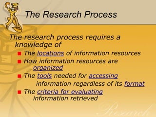 The Research ProcessThe research process requires a knowledge of  The locations of information resources How information resources are  			    organized The toolsneeded for accessing         information regardless of its format The criteria for evaluating			 	    information retrieved