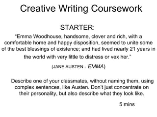 Creative Writing Coursework STARTER:  “ Emma Woodhouse, handsome, clever and rich, with a comfortable home and happy disposition, seemed to unite some of the best blessings of existence; and had lived nearly 21 years in the world with very little to distress or vex her.”   (JANE AUSTEN -   EMMA ) Describe one of your classmates, without naming them, using complex sentences, like Austen. Don’t just concentrate on  their personality, but also describe what they look like.  5 mins 
