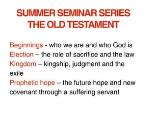 SUMMER SEMINAR SERIES
    THE OLD TESTAMENT

Beginnings - who we are and who God is
Election – the role of sacrifice and the law
Kingdom – kingship, judgment and the
exile
Prophetic hope – the future hope and new
covenant through a suffering servant
 