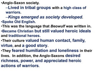 •Anglo-Saxon society.

–Lived in tribal groups with a high class of
warriors.

–Kings emerged as society developed.
•Spoke Old English.
•This was the language that Beowulf was written in.
•Became Christian but still valued heroic ideals
and traditional heroes.
•Their culture valued human contact, family,
virtue, and a good story.
•They feared humiliation and loneliness in their
lives. In addition, the Anglo-Saxons desired

richness, power, and appreciated heroic
actions of warriors.

 