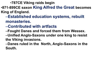 •787CE Viking raids begin
•871-899CE saxon King Alfred the Great becomes
King of England.

–Established education systems, rebuilt
monasteries.
–Contributed with artfacts
–Fought Danes and forced them from Wessex.
–Unified Anglo-Saxons under one king to resist
the Viking invasions.
–Danes ruled in the North, Anglo-Saxons in the
South.

 
