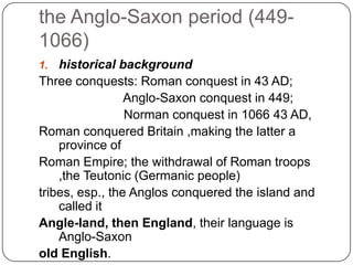the Anglo-Saxon period (4491066)
historical background
Three conquests: Roman conquest in 43 AD;
Anglo-Saxon conquest in 449;
Norman conquest in 1066 43 AD,
Roman conquered Britain ,making the latter a
province of
Roman Empire; the withdrawal of Roman troops
,the Teutonic (Germanic people)
tribes, esp., the Anglos conquered the island and
called it
Angle-land, then England, their language is
Anglo-Saxon
old English.
1.

 
