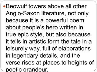 Beowulf towers above all other

Anglo-Saxon literature, not only
because it is a powerful poem
about people’s hero written in
true epic style, but also because
it tells in artistic form the tale in a
leisurely way, full of elaborations
in legendary details, and the
verse rises at places to heights of
poetic grandeur.

 